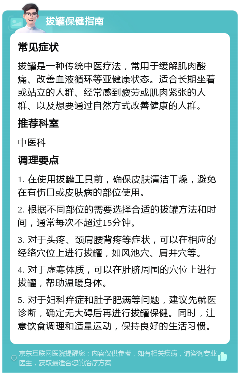 拔罐保健指南 常见症状 拔罐是一种传统中医疗法，常用于缓解肌肉酸痛、改善血液循环等亚健康状态。适合长期坐着或站立的人群、经常感到疲劳或肌肉紧张的人群、以及想要通过自然方式改善健康的人群。 推荐科室 中医科 调理要点 1. 在使用拔罐工具前，确保皮肤清洁干燥，避免在有伤口或皮肤病的部位使用。 2. 根据不同部位的需要选择合适的拔罐方法和时间，通常每次不超过15分钟。 3. 对于头疼、颈肩腰背疼等症状，可以在相应的经络穴位上进行拔罐，如风池穴、肩井穴等。 4. 对于虚寒体质，可以在肚脐周围的穴位上进行拔罐，帮助温暖身体。 5. 对于妇科痒症和肚子肥满等问题，建议先就医诊断，确定无大碍后再进行拔罐保健。同时，注意饮食调理和适量运动，保持良好的生活习惯。