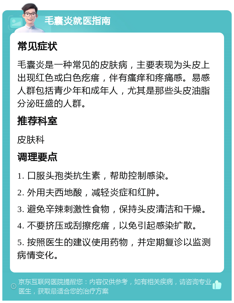 毛囊炎就医指南 常见症状 毛囊炎是一种常见的皮肤病，主要表现为头皮上出现红色或白色疙瘩，伴有瘙痒和疼痛感。易感人群包括青少年和成年人，尤其是那些头皮油脂分泌旺盛的人群。 推荐科室 皮肤科 调理要点 1. 口服头孢类抗生素，帮助控制感染。 2. 外用夫西地酸，减轻炎症和红肿。 3. 避免辛辣刺激性食物，保持头皮清洁和干燥。 4. 不要挤压或刮擦疙瘩，以免引起感染扩散。 5. 按照医生的建议使用药物，并定期复诊以监测病情变化。