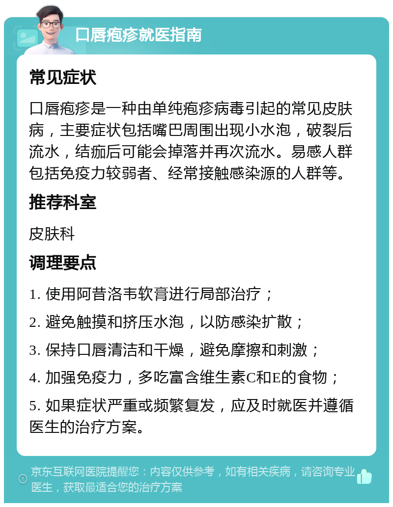 口唇疱疹就医指南 常见症状 口唇疱疹是一种由单纯疱疹病毒引起的常见皮肤病，主要症状包括嘴巴周围出现小水泡，破裂后流水，结痂后可能会掉落并再次流水。易感人群包括免疫力较弱者、经常接触感染源的人群等。 推荐科室 皮肤科 调理要点 1. 使用阿昔洛韦软膏进行局部治疗； 2. 避免触摸和挤压水泡，以防感染扩散； 3. 保持口唇清洁和干燥，避免摩擦和刺激； 4. 加强免疫力，多吃富含维生素C和E的食物； 5. 如果症状严重或频繁复发，应及时就医并遵循医生的治疗方案。