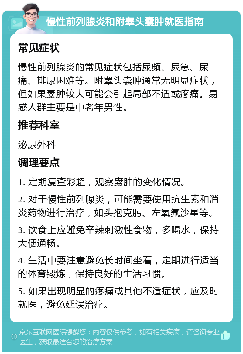 慢性前列腺炎和附睾头囊肿就医指南 常见症状 慢性前列腺炎的常见症状包括尿频、尿急、尿痛、排尿困难等。附睾头囊肿通常无明显症状，但如果囊肿较大可能会引起局部不适或疼痛。易感人群主要是中老年男性。 推荐科室 泌尿外科 调理要点 1. 定期复查彩超，观察囊肿的变化情况。 2. 对于慢性前列腺炎，可能需要使用抗生素和消炎药物进行治疗，如头孢克肟、左氧氟沙星等。 3. 饮食上应避免辛辣刺激性食物，多喝水，保持大便通畅。 4. 生活中要注意避免长时间坐着，定期进行适当的体育锻炼，保持良好的生活习惯。 5. 如果出现明显的疼痛或其他不适症状，应及时就医，避免延误治疗。