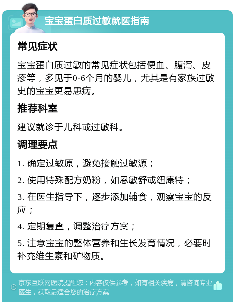 宝宝蛋白质过敏就医指南 常见症状 宝宝蛋白质过敏的常见症状包括便血、腹泻、皮疹等，多见于0-6个月的婴儿，尤其是有家族过敏史的宝宝更易患病。 推荐科室 建议就诊于儿科或过敏科。 调理要点 1. 确定过敏原，避免接触过敏源； 2. 使用特殊配方奶粉，如恩敏舒或纽康特； 3. 在医生指导下，逐步添加辅食，观察宝宝的反应； 4. 定期复查，调整治疗方案； 5. 注意宝宝的整体营养和生长发育情况，必要时补充维生素和矿物质。