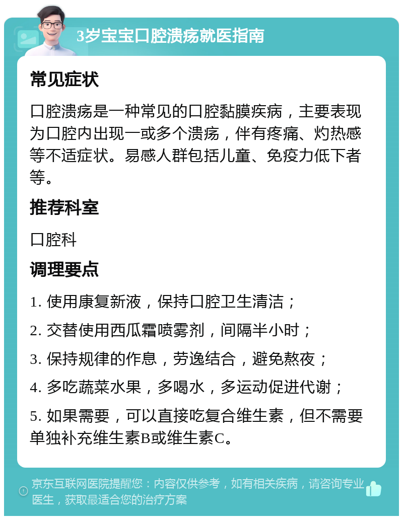 3岁宝宝口腔溃疡就医指南 常见症状 口腔溃疡是一种常见的口腔黏膜疾病，主要表现为口腔内出现一或多个溃疡，伴有疼痛、灼热感等不适症状。易感人群包括儿童、免疫力低下者等。 推荐科室 口腔科 调理要点 1. 使用康复新液，保持口腔卫生清洁； 2. 交替使用西瓜霜喷雾剂，间隔半小时； 3. 保持规律的作息，劳逸结合，避免熬夜； 4. 多吃蔬菜水果，多喝水，多运动促进代谢； 5. 如果需要，可以直接吃复合维生素，但不需要单独补充维生素B或维生素C。