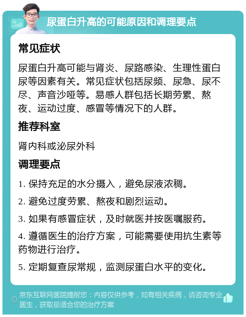 尿蛋白升高的可能原因和调理要点 常见症状 尿蛋白升高可能与肾炎、尿路感染、生理性蛋白尿等因素有关。常见症状包括尿频、尿急、尿不尽、声音沙哑等。易感人群包括长期劳累、熬夜、运动过度、感冒等情况下的人群。 推荐科室 肾内科或泌尿外科 调理要点 1. 保持充足的水分摄入，避免尿液浓稠。 2. 避免过度劳累、熬夜和剧烈运动。 3. 如果有感冒症状，及时就医并按医嘱服药。 4. 遵循医生的治疗方案，可能需要使用抗生素等药物进行治疗。 5. 定期复查尿常规，监测尿蛋白水平的变化。