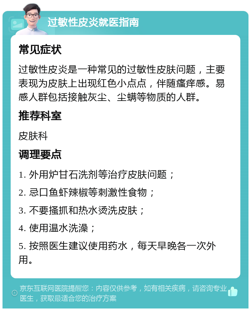 过敏性皮炎就医指南 常见症状 过敏性皮炎是一种常见的过敏性皮肤问题，主要表现为皮肤上出现红色小点点，伴随瘙痒感。易感人群包括接触灰尘、尘螨等物质的人群。 推荐科室 皮肤科 调理要点 1. 外用炉甘石洗剂等治疗皮肤问题； 2. 忌口鱼虾辣椒等刺激性食物； 3. 不要搔抓和热水烫洗皮肤； 4. 使用温水洗澡； 5. 按照医生建议使用药水，每天早晚各一次外用。