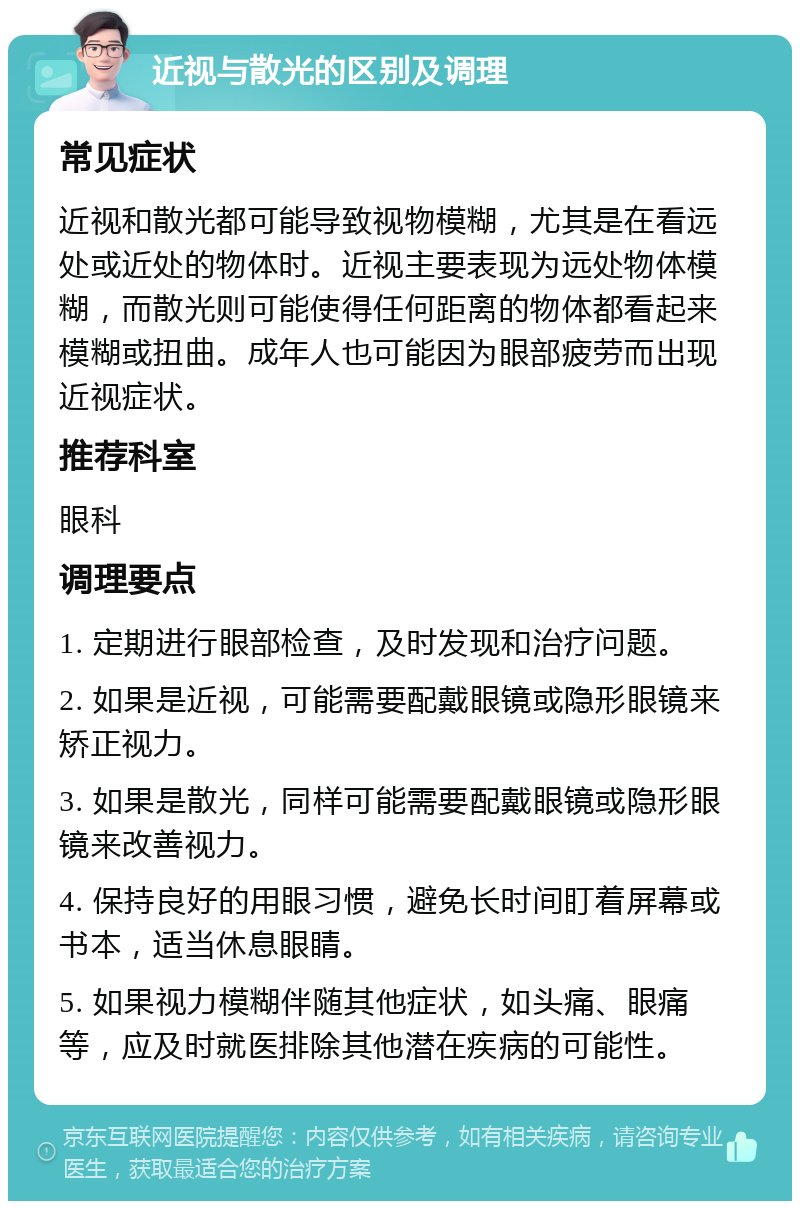 近视与散光的区别及调理 常见症状 近视和散光都可能导致视物模糊，尤其是在看远处或近处的物体时。近视主要表现为远处物体模糊，而散光则可能使得任何距离的物体都看起来模糊或扭曲。成年人也可能因为眼部疲劳而出现近视症状。 推荐科室 眼科 调理要点 1. 定期进行眼部检查，及时发现和治疗问题。 2. 如果是近视，可能需要配戴眼镜或隐形眼镜来矫正视力。 3. 如果是散光，同样可能需要配戴眼镜或隐形眼镜来改善视力。 4. 保持良好的用眼习惯，避免长时间盯着屏幕或书本，适当休息眼睛。 5. 如果视力模糊伴随其他症状，如头痛、眼痛等，应及时就医排除其他潜在疾病的可能性。