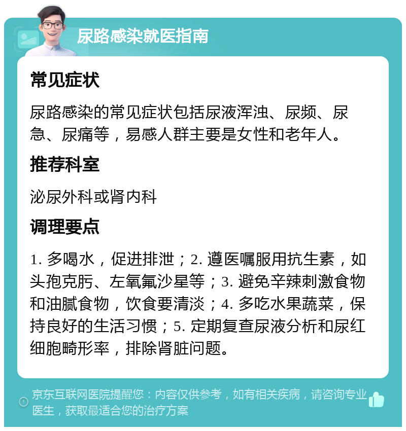 尿路感染就医指南 常见症状 尿路感染的常见症状包括尿液浑浊、尿频、尿急、尿痛等，易感人群主要是女性和老年人。 推荐科室 泌尿外科或肾内科 调理要点 1. 多喝水，促进排泄；2. 遵医嘱服用抗生素，如头孢克肟、左氧氟沙星等；3. 避免辛辣刺激食物和油腻食物，饮食要清淡；4. 多吃水果蔬菜，保持良好的生活习惯；5. 定期复查尿液分析和尿红细胞畸形率，排除肾脏问题。