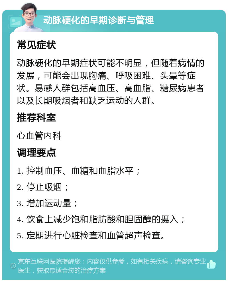 动脉硬化的早期诊断与管理 常见症状 动脉硬化的早期症状可能不明显，但随着病情的发展，可能会出现胸痛、呼吸困难、头晕等症状。易感人群包括高血压、高血脂、糖尿病患者以及长期吸烟者和缺乏运动的人群。 推荐科室 心血管内科 调理要点 1. 控制血压、血糖和血脂水平； 2. 停止吸烟； 3. 增加运动量； 4. 饮食上减少饱和脂肪酸和胆固醇的摄入； 5. 定期进行心脏检查和血管超声检查。