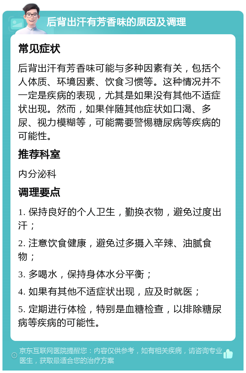 后背出汗有芳香味的原因及调理 常见症状 后背出汗有芳香味可能与多种因素有关，包括个人体质、环境因素、饮食习惯等。这种情况并不一定是疾病的表现，尤其是如果没有其他不适症状出现。然而，如果伴随其他症状如口渴、多尿、视力模糊等，可能需要警惕糖尿病等疾病的可能性。 推荐科室 内分泌科 调理要点 1. 保持良好的个人卫生，勤换衣物，避免过度出汗； 2. 注意饮食健康，避免过多摄入辛辣、油腻食物； 3. 多喝水，保持身体水分平衡； 4. 如果有其他不适症状出现，应及时就医； 5. 定期进行体检，特别是血糖检查，以排除糖尿病等疾病的可能性。