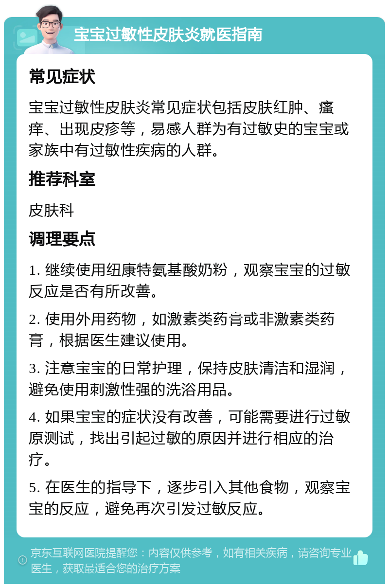 宝宝过敏性皮肤炎就医指南 常见症状 宝宝过敏性皮肤炎常见症状包括皮肤红肿、瘙痒、出现皮疹等，易感人群为有过敏史的宝宝或家族中有过敏性疾病的人群。 推荐科室 皮肤科 调理要点 1. 继续使用纽康特氨基酸奶粉，观察宝宝的过敏反应是否有所改善。 2. 使用外用药物，如激素类药膏或非激素类药膏，根据医生建议使用。 3. 注意宝宝的日常护理，保持皮肤清洁和湿润，避免使用刺激性强的洗浴用品。 4. 如果宝宝的症状没有改善，可能需要进行过敏原测试，找出引起过敏的原因并进行相应的治疗。 5. 在医生的指导下，逐步引入其他食物，观察宝宝的反应，避免再次引发过敏反应。