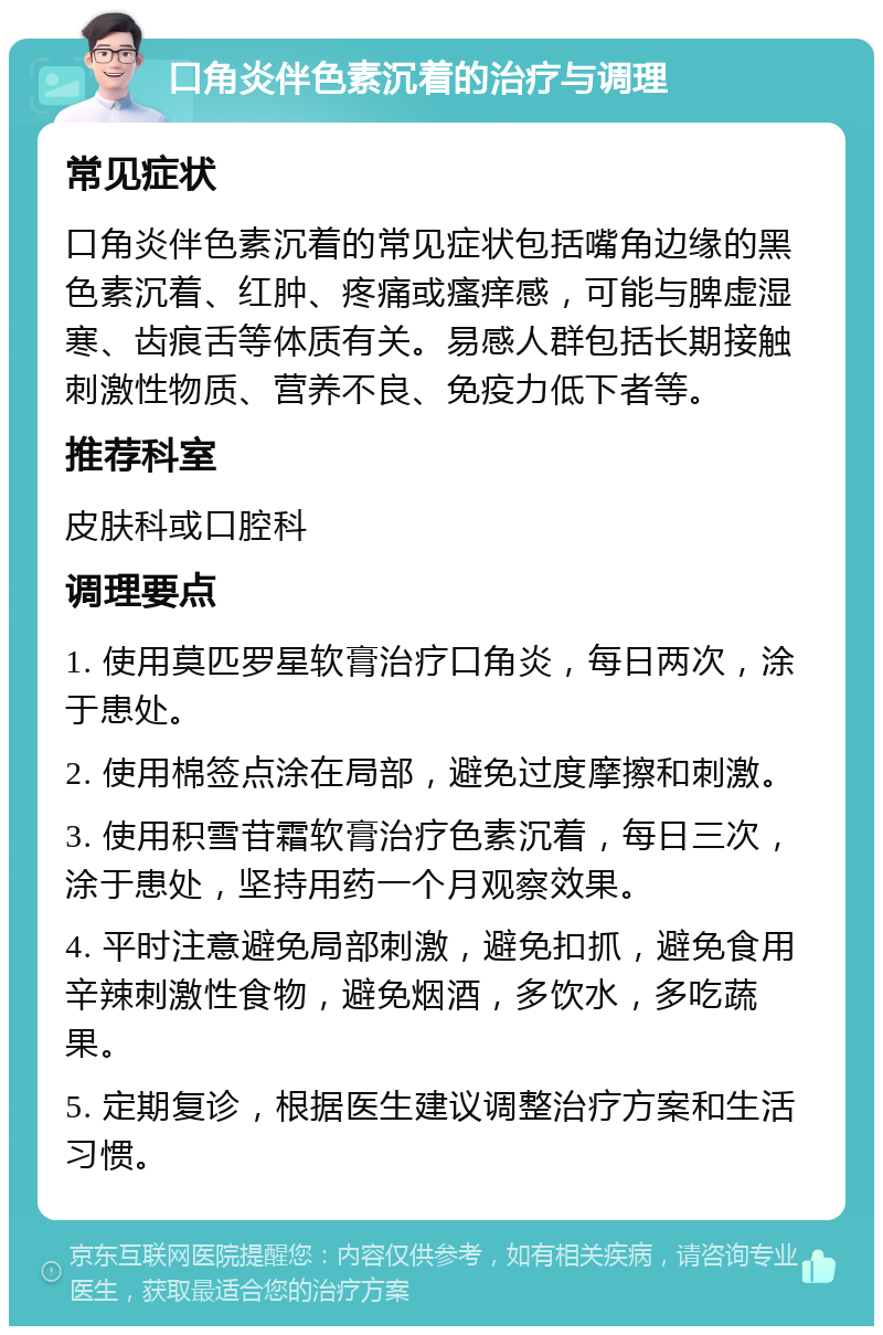 口角炎伴色素沉着的治疗与调理 常见症状 口角炎伴色素沉着的常见症状包括嘴角边缘的黑色素沉着、红肿、疼痛或瘙痒感，可能与脾虚湿寒、齿痕舌等体质有关。易感人群包括长期接触刺激性物质、营养不良、免疫力低下者等。 推荐科室 皮肤科或口腔科 调理要点 1. 使用莫匹罗星软膏治疗口角炎，每日两次，涂于患处。 2. 使用棉签点涂在局部，避免过度摩擦和刺激。 3. 使用积雪苷霜软膏治疗色素沉着，每日三次，涂于患处，坚持用药一个月观察效果。 4. 平时注意避免局部刺激，避免扣抓，避免食用辛辣刺激性食物，避免烟酒，多饮水，多吃蔬果。 5. 定期复诊，根据医生建议调整治疗方案和生活习惯。