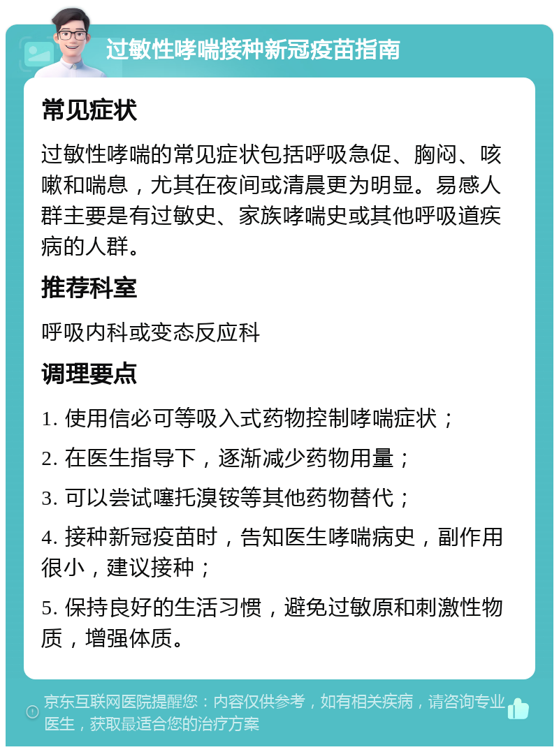 过敏性哮喘接种新冠疫苗指南 常见症状 过敏性哮喘的常见症状包括呼吸急促、胸闷、咳嗽和喘息，尤其在夜间或清晨更为明显。易感人群主要是有过敏史、家族哮喘史或其他呼吸道疾病的人群。 推荐科室 呼吸内科或变态反应科 调理要点 1. 使用信必可等吸入式药物控制哮喘症状； 2. 在医生指导下，逐渐减少药物用量； 3. 可以尝试噻托溴铵等其他药物替代； 4. 接种新冠疫苗时，告知医生哮喘病史，副作用很小，建议接种； 5. 保持良好的生活习惯，避免过敏原和刺激性物质，增强体质。