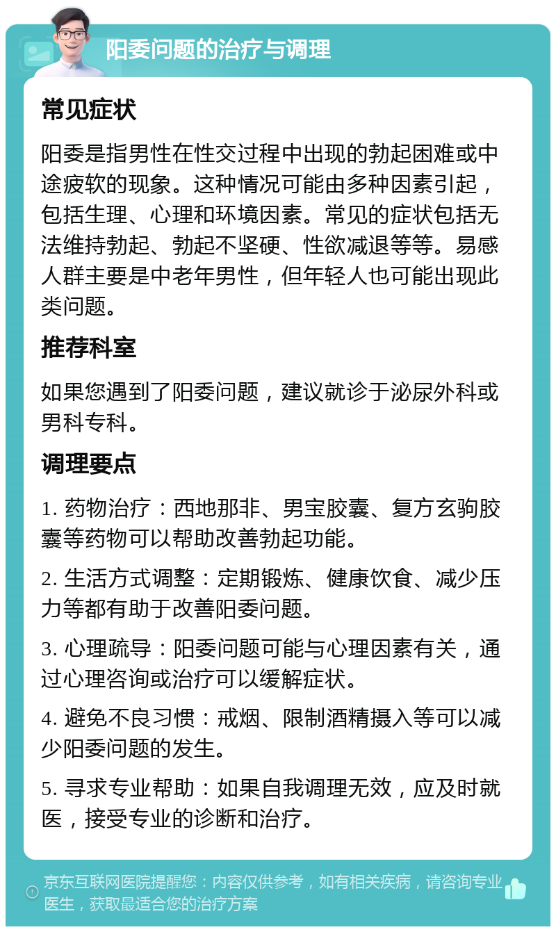 阳委问题的治疗与调理 常见症状 阳委是指男性在性交过程中出现的勃起困难或中途疲软的现象。这种情况可能由多种因素引起，包括生理、心理和环境因素。常见的症状包括无法维持勃起、勃起不坚硬、性欲减退等等。易感人群主要是中老年男性，但年轻人也可能出现此类问题。 推荐科室 如果您遇到了阳委问题，建议就诊于泌尿外科或男科专科。 调理要点 1. 药物治疗：西地那非、男宝胶囊、复方玄驹胶囊等药物可以帮助改善勃起功能。 2. 生活方式调整：定期锻炼、健康饮食、减少压力等都有助于改善阳委问题。 3. 心理疏导：阳委问题可能与心理因素有关，通过心理咨询或治疗可以缓解症状。 4. 避免不良习惯：戒烟、限制酒精摄入等可以减少阳委问题的发生。 5. 寻求专业帮助：如果自我调理无效，应及时就医，接受专业的诊断和治疗。