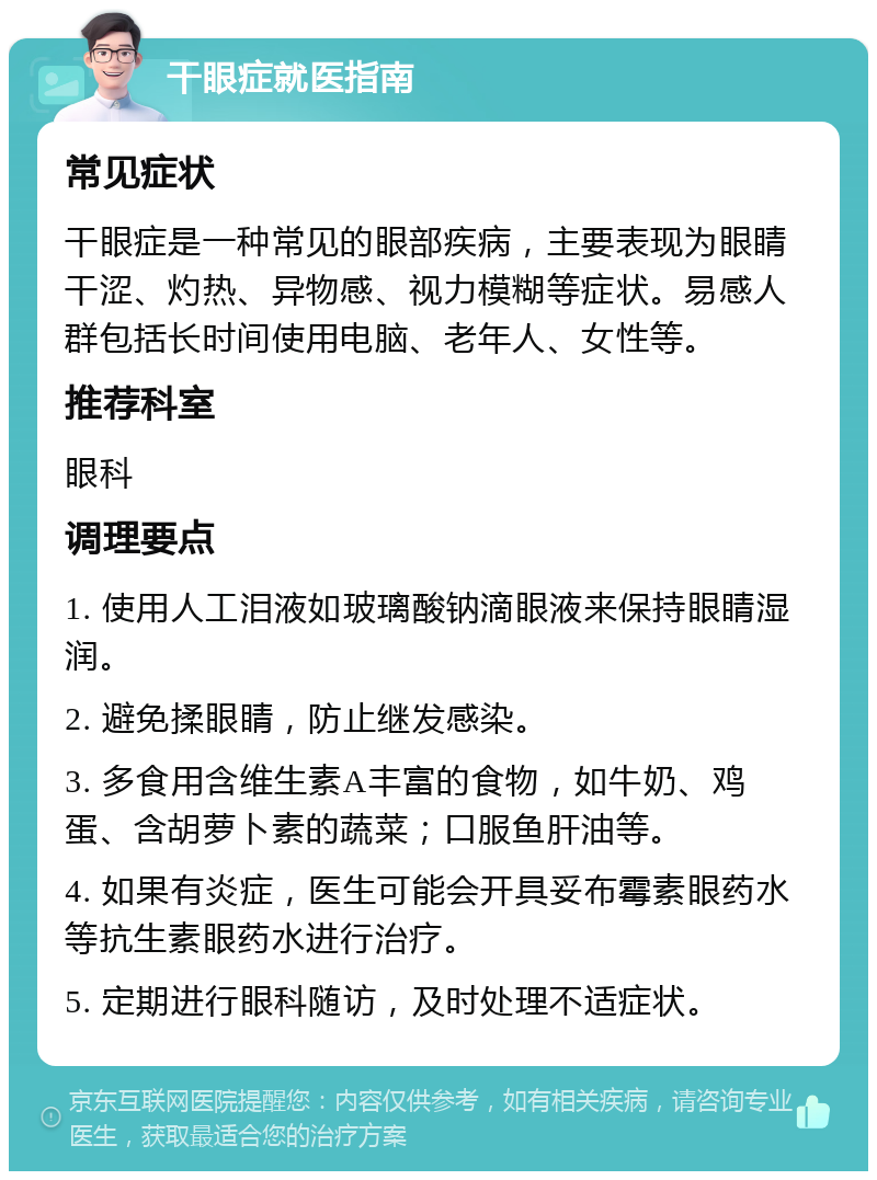 干眼症就医指南 常见症状 干眼症是一种常见的眼部疾病，主要表现为眼睛干涩、灼热、异物感、视力模糊等症状。易感人群包括长时间使用电脑、老年人、女性等。 推荐科室 眼科 调理要点 1. 使用人工泪液如玻璃酸钠滴眼液来保持眼睛湿润。 2. 避免揉眼睛，防止继发感染。 3. 多食用含维生素A丰富的食物，如牛奶、鸡蛋、含胡萝卜素的蔬菜；口服鱼肝油等。 4. 如果有炎症，医生可能会开具妥布霉素眼药水等抗生素眼药水进行治疗。 5. 定期进行眼科随访，及时处理不适症状。