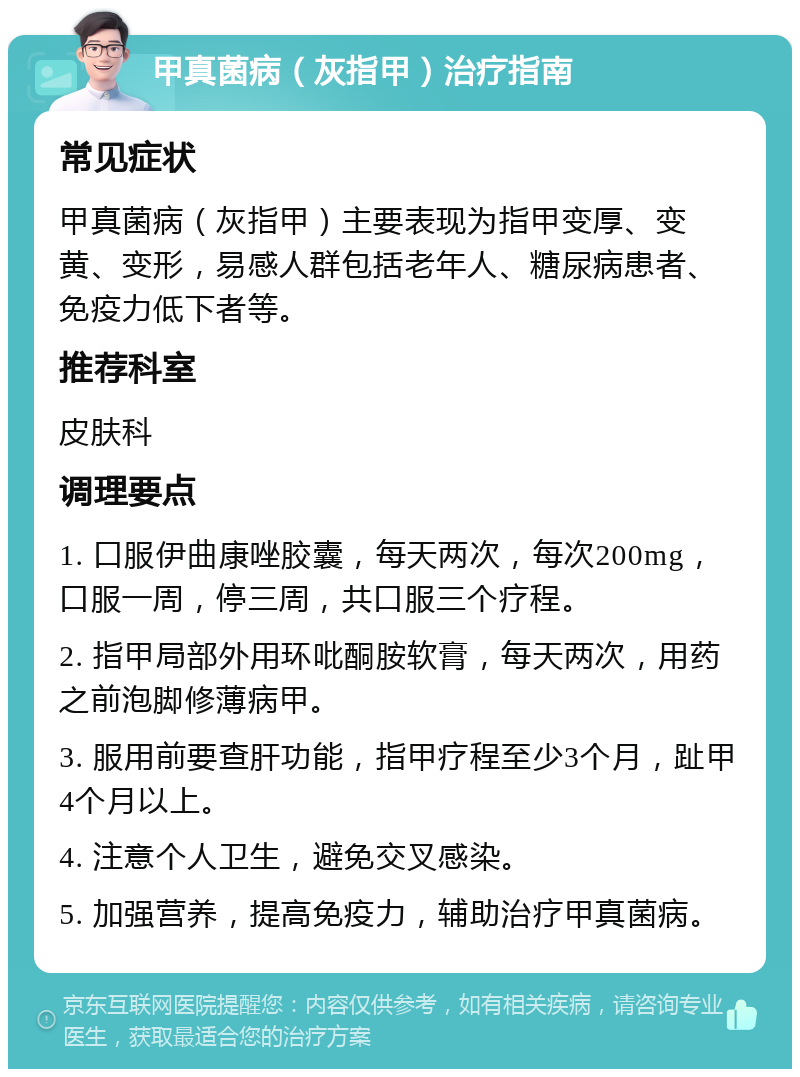 甲真菌病（灰指甲）治疗指南 常见症状 甲真菌病（灰指甲）主要表现为指甲变厚、变黄、变形，易感人群包括老年人、糖尿病患者、免疫力低下者等。 推荐科室 皮肤科 调理要点 1. 口服伊曲康唑胶囊，每天两次，每次200mg，口服一周，停三周，共口服三个疗程。 2. 指甲局部外用环吡酮胺软膏，每天两次，用药之前泡脚修薄病甲。 3. 服用前要查肝功能，指甲疗程至少3个月，趾甲4个月以上。 4. 注意个人卫生，避免交叉感染。 5. 加强营养，提高免疫力，辅助治疗甲真菌病。