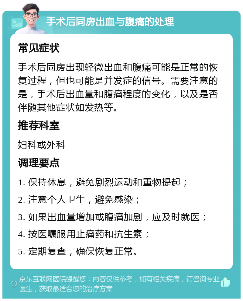 手术后同房出血与腹痛的处理 常见症状 手术后同房出现轻微出血和腹痛可能是正常的恢复过程，但也可能是并发症的信号。需要注意的是，手术后出血量和腹痛程度的变化，以及是否伴随其他症状如发热等。 推荐科室 妇科或外科 调理要点 1. 保持休息，避免剧烈运动和重物提起； 2. 注意个人卫生，避免感染； 3. 如果出血量增加或腹痛加剧，应及时就医； 4. 按医嘱服用止痛药和抗生素； 5. 定期复查，确保恢复正常。