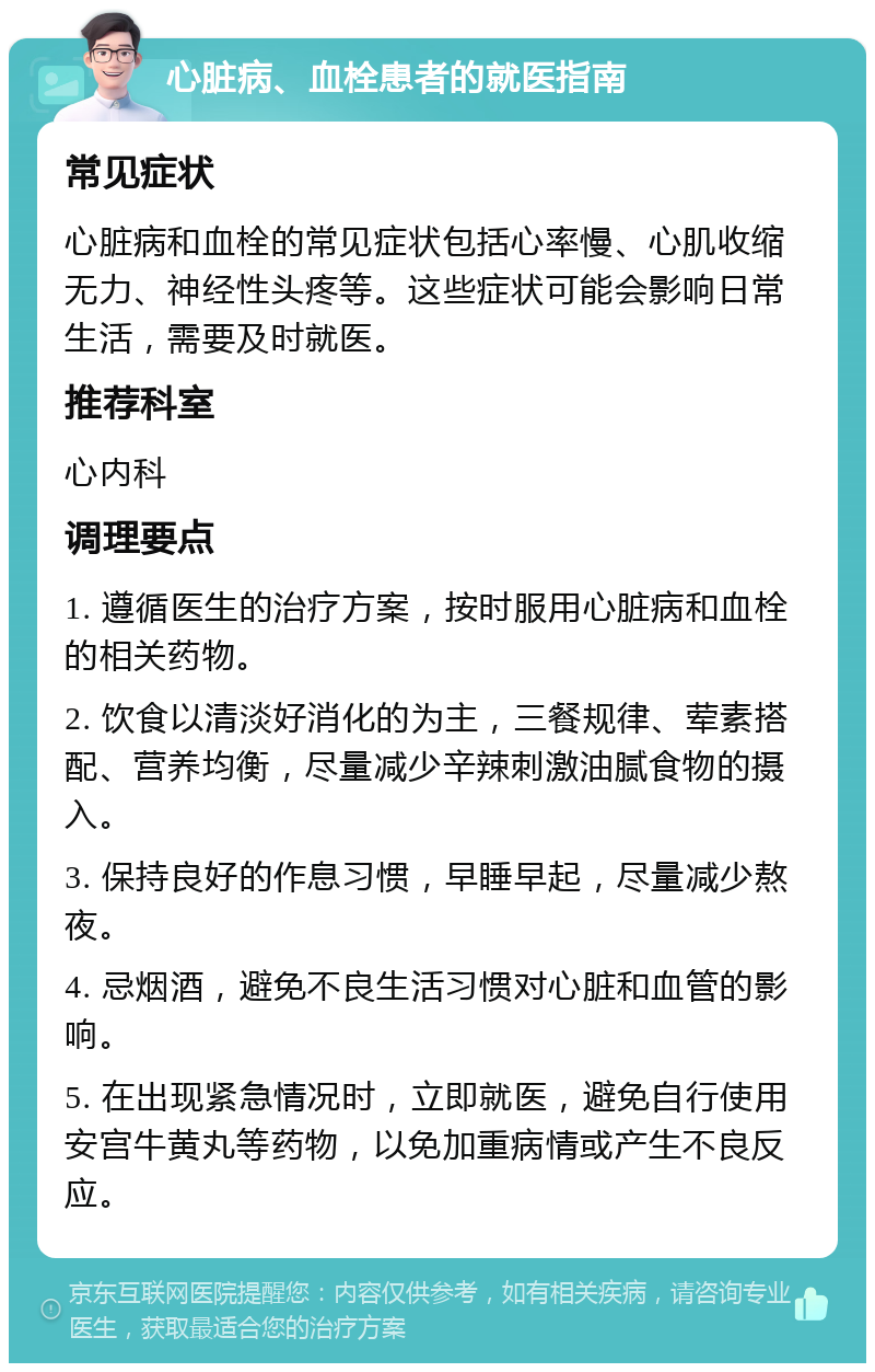 心脏病、血栓患者的就医指南 常见症状 心脏病和血栓的常见症状包括心率慢、心肌收缩无力、神经性头疼等。这些症状可能会影响日常生活，需要及时就医。 推荐科室 心内科 调理要点 1. 遵循医生的治疗方案，按时服用心脏病和血栓的相关药物。 2. 饮食以清淡好消化的为主，三餐规律、荤素搭配、营养均衡，尽量减少辛辣刺激油腻食物的摄入。 3. 保持良好的作息习惯，早睡早起，尽量减少熬夜。 4. 忌烟酒，避免不良生活习惯对心脏和血管的影响。 5. 在出现紧急情况时，立即就医，避免自行使用安宫牛黄丸等药物，以免加重病情或产生不良反应。