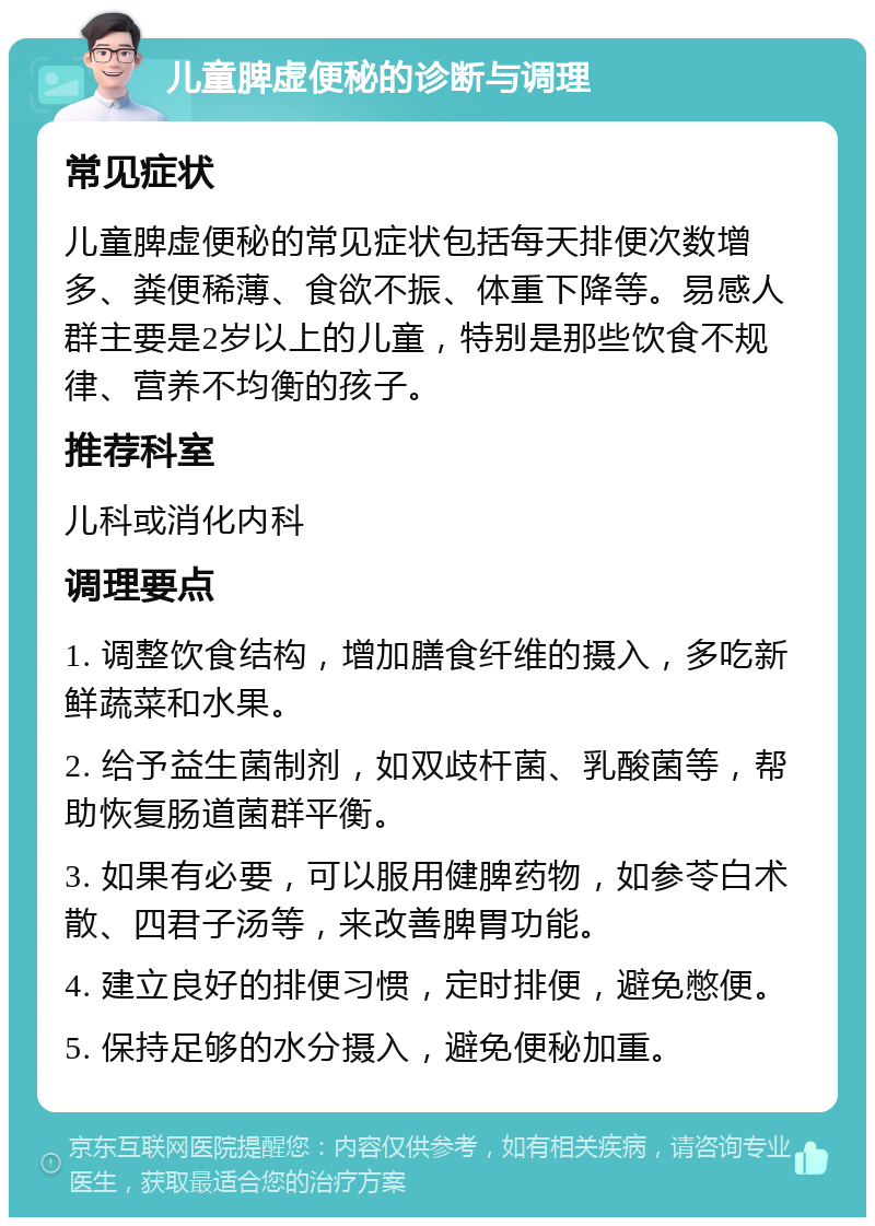 儿童脾虚便秘的诊断与调理 常见症状 儿童脾虚便秘的常见症状包括每天排便次数增多、粪便稀薄、食欲不振、体重下降等。易感人群主要是2岁以上的儿童，特别是那些饮食不规律、营养不均衡的孩子。 推荐科室 儿科或消化内科 调理要点 1. 调整饮食结构，增加膳食纤维的摄入，多吃新鲜蔬菜和水果。 2. 给予益生菌制剂，如双歧杆菌、乳酸菌等，帮助恢复肠道菌群平衡。 3. 如果有必要，可以服用健脾药物，如参苓白术散、四君子汤等，来改善脾胃功能。 4. 建立良好的排便习惯，定时排便，避免憋便。 5. 保持足够的水分摄入，避免便秘加重。