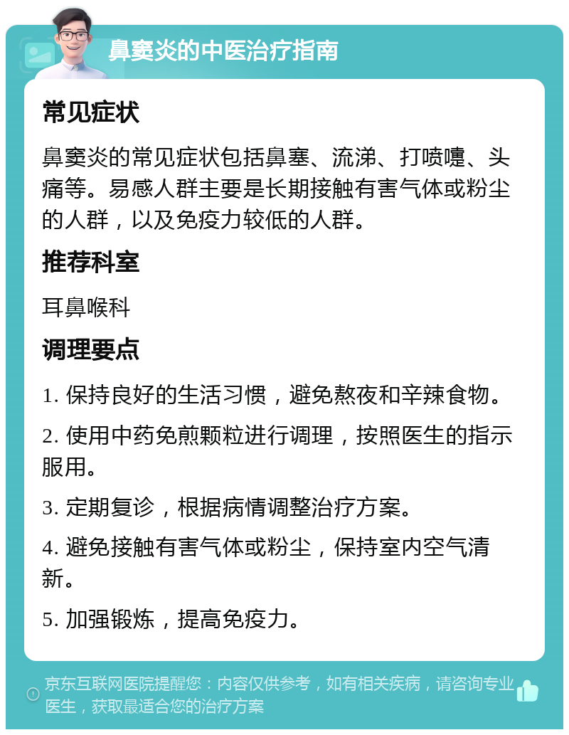 鼻窦炎的中医治疗指南 常见症状 鼻窦炎的常见症状包括鼻塞、流涕、打喷嚏、头痛等。易感人群主要是长期接触有害气体或粉尘的人群，以及免疫力较低的人群。 推荐科室 耳鼻喉科 调理要点 1. 保持良好的生活习惯，避免熬夜和辛辣食物。 2. 使用中药免煎颗粒进行调理，按照医生的指示服用。 3. 定期复诊，根据病情调整治疗方案。 4. 避免接触有害气体或粉尘，保持室内空气清新。 5. 加强锻炼，提高免疫力。