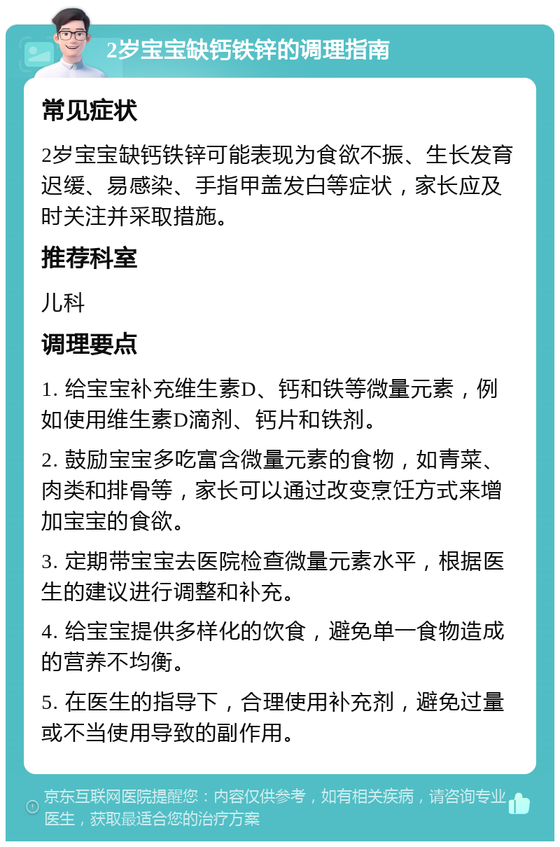 2岁宝宝缺钙铁锌的调理指南 常见症状 2岁宝宝缺钙铁锌可能表现为食欲不振、生长发育迟缓、易感染、手指甲盖发白等症状，家长应及时关注并采取措施。 推荐科室 儿科 调理要点 1. 给宝宝补充维生素D、钙和铁等微量元素，例如使用维生素D滴剂、钙片和铁剂。 2. 鼓励宝宝多吃富含微量元素的食物，如青菜、肉类和排骨等，家长可以通过改变烹饪方式来增加宝宝的食欲。 3. 定期带宝宝去医院检查微量元素水平，根据医生的建议进行调整和补充。 4. 给宝宝提供多样化的饮食，避免单一食物造成的营养不均衡。 5. 在医生的指导下，合理使用补充剂，避免过量或不当使用导致的副作用。