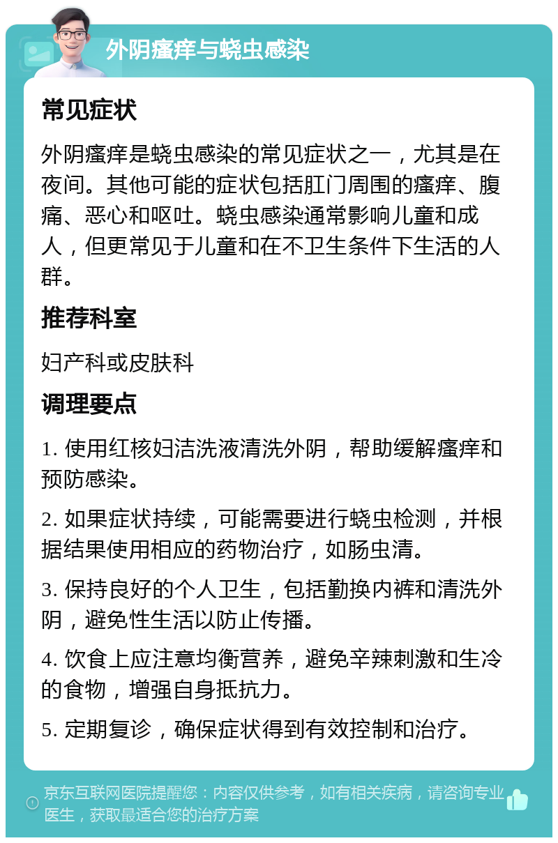 外阴瘙痒与蛲虫感染 常见症状 外阴瘙痒是蛲虫感染的常见症状之一，尤其是在夜间。其他可能的症状包括肛门周围的瘙痒、腹痛、恶心和呕吐。蛲虫感染通常影响儿童和成人，但更常见于儿童和在不卫生条件下生活的人群。 推荐科室 妇产科或皮肤科 调理要点 1. 使用红核妇洁洗液清洗外阴，帮助缓解瘙痒和预防感染。 2. 如果症状持续，可能需要进行蛲虫检测，并根据结果使用相应的药物治疗，如肠虫清。 3. 保持良好的个人卫生，包括勤换内裤和清洗外阴，避免性生活以防止传播。 4. 饮食上应注意均衡营养，避免辛辣刺激和生冷的食物，增强自身抵抗力。 5. 定期复诊，确保症状得到有效控制和治疗。