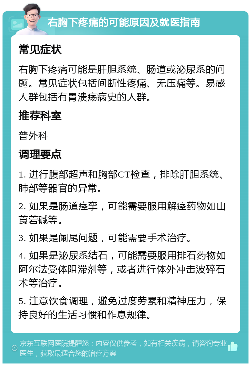 右胸下疼痛的可能原因及就医指南 常见症状 右胸下疼痛可能是肝胆系统、肠道或泌尿系的问题。常见症状包括间断性疼痛、无压痛等。易感人群包括有胃溃疡病史的人群。 推荐科室 普外科 调理要点 1. 进行腹部超声和胸部CT检查，排除肝胆系统、肺部等器官的异常。 2. 如果是肠道痉挛，可能需要服用解痉药物如山莨菪碱等。 3. 如果是阑尾问题，可能需要手术治疗。 4. 如果是泌尿系结石，可能需要服用排石药物如阿尔法受体阻滞剂等，或者进行体外冲击波碎石术等治疗。 5. 注意饮食调理，避免过度劳累和精神压力，保持良好的生活习惯和作息规律。