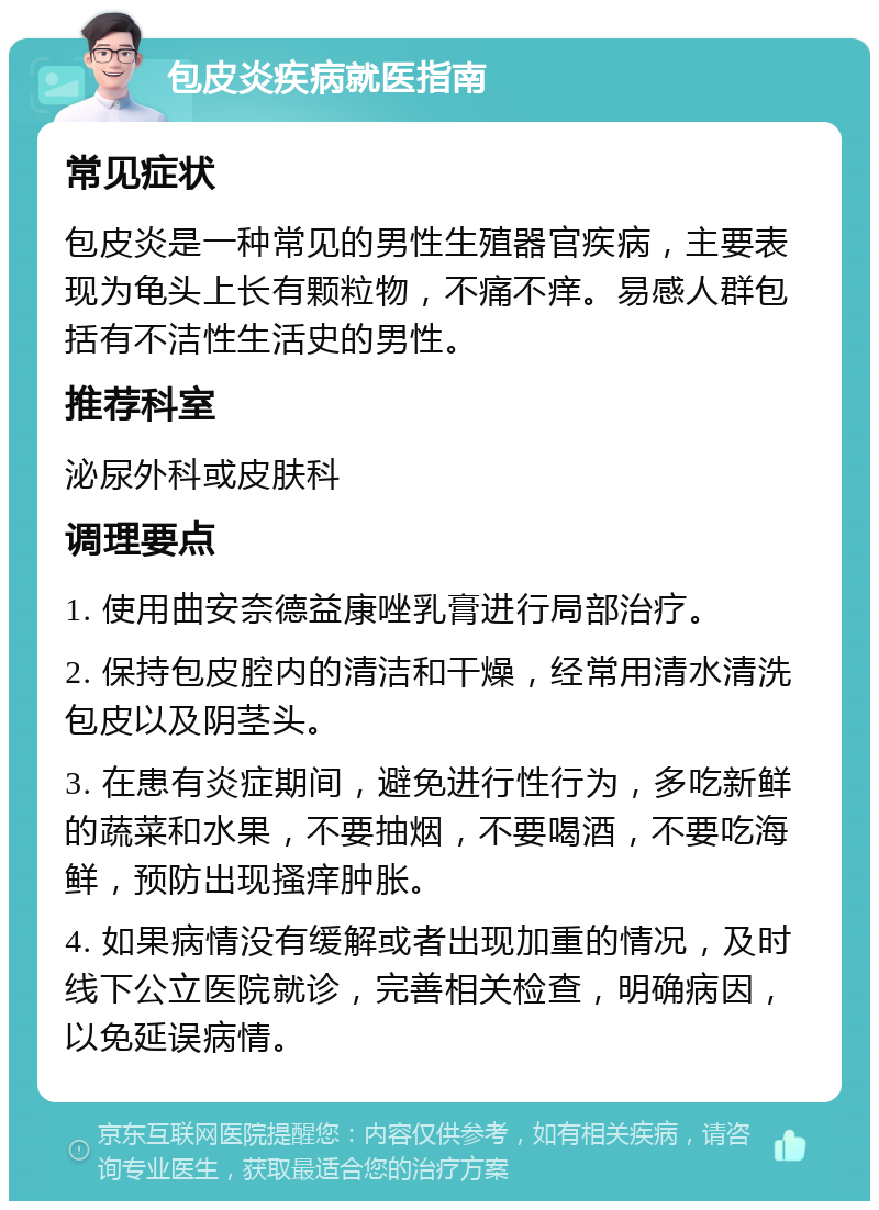 包皮炎疾病就医指南 常见症状 包皮炎是一种常见的男性生殖器官疾病，主要表现为龟头上长有颗粒物，不痛不痒。易感人群包括有不洁性生活史的男性。 推荐科室 泌尿外科或皮肤科 调理要点 1. 使用曲安奈德益康唑乳膏进行局部治疗。 2. 保持包皮腔内的清洁和干燥，经常用清水清洗包皮以及阴茎头。 3. 在患有炎症期间，避免进行性行为，多吃新鲜的蔬菜和水果，不要抽烟，不要喝酒，不要吃海鲜，预防出现搔痒肿胀。 4. 如果病情没有缓解或者出现加重的情况，及时线下公立医院就诊，完善相关检查，明确病因，以免延误病情。