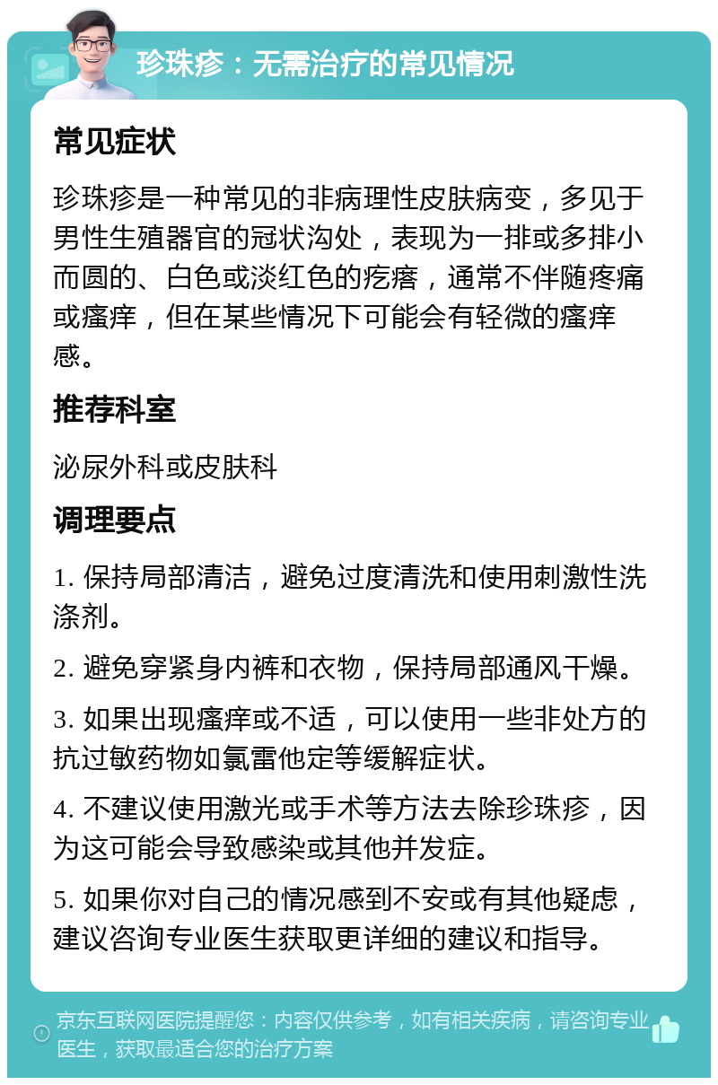 珍珠疹：无需治疗的常见情况 常见症状 珍珠疹是一种常见的非病理性皮肤病变，多见于男性生殖器官的冠状沟处，表现为一排或多排小而圆的、白色或淡红色的疙瘩，通常不伴随疼痛或瘙痒，但在某些情况下可能会有轻微的瘙痒感。 推荐科室 泌尿外科或皮肤科 调理要点 1. 保持局部清洁，避免过度清洗和使用刺激性洗涤剂。 2. 避免穿紧身内裤和衣物，保持局部通风干燥。 3. 如果出现瘙痒或不适，可以使用一些非处方的抗过敏药物如氯雷他定等缓解症状。 4. 不建议使用激光或手术等方法去除珍珠疹，因为这可能会导致感染或其他并发症。 5. 如果你对自己的情况感到不安或有其他疑虑，建议咨询专业医生获取更详细的建议和指导。