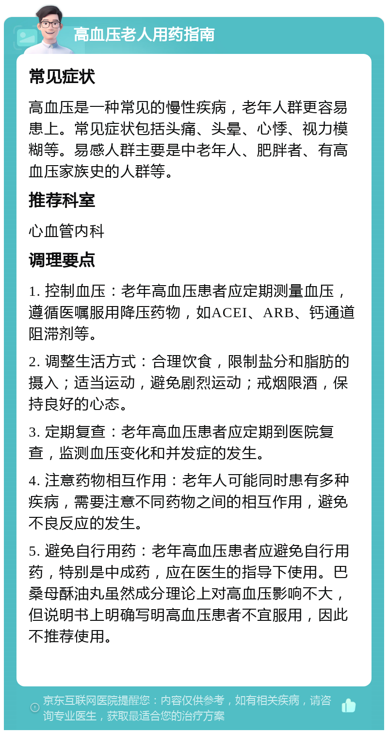 高血压老人用药指南 常见症状 高血压是一种常见的慢性疾病，老年人群更容易患上。常见症状包括头痛、头晕、心悸、视力模糊等。易感人群主要是中老年人、肥胖者、有高血压家族史的人群等。 推荐科室 心血管内科 调理要点 1. 控制血压：老年高血压患者应定期测量血压，遵循医嘱服用降压药物，如ACEI、ARB、钙通道阻滞剂等。 2. 调整生活方式：合理饮食，限制盐分和脂肪的摄入；适当运动，避免剧烈运动；戒烟限酒，保持良好的心态。 3. 定期复查：老年高血压患者应定期到医院复查，监测血压变化和并发症的发生。 4. 注意药物相互作用：老年人可能同时患有多种疾病，需要注意不同药物之间的相互作用，避免不良反应的发生。 5. 避免自行用药：老年高血压患者应避免自行用药，特别是中成药，应在医生的指导下使用。巴桑母酥油丸虽然成分理论上对高血压影响不大，但说明书上明确写明高血压患者不宜服用，因此不推荐使用。