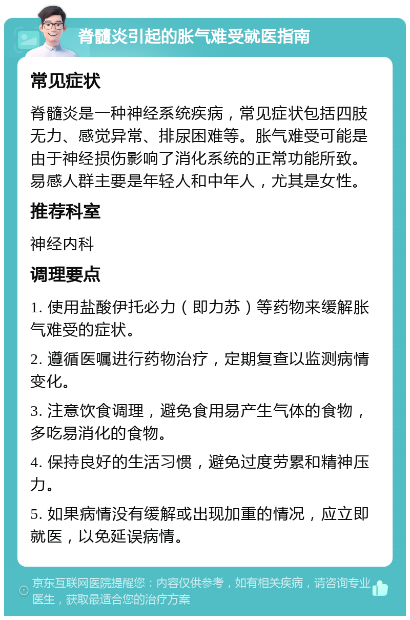 脊髓炎引起的胀气难受就医指南 常见症状 脊髓炎是一种神经系统疾病，常见症状包括四肢无力、感觉异常、排尿困难等。胀气难受可能是由于神经损伤影响了消化系统的正常功能所致。易感人群主要是年轻人和中年人，尤其是女性。 推荐科室 神经内科 调理要点 1. 使用盐酸伊托必力（即力苏）等药物来缓解胀气难受的症状。 2. 遵循医嘱进行药物治疗，定期复查以监测病情变化。 3. 注意饮食调理，避免食用易产生气体的食物，多吃易消化的食物。 4. 保持良好的生活习惯，避免过度劳累和精神压力。 5. 如果病情没有缓解或出现加重的情况，应立即就医，以免延误病情。