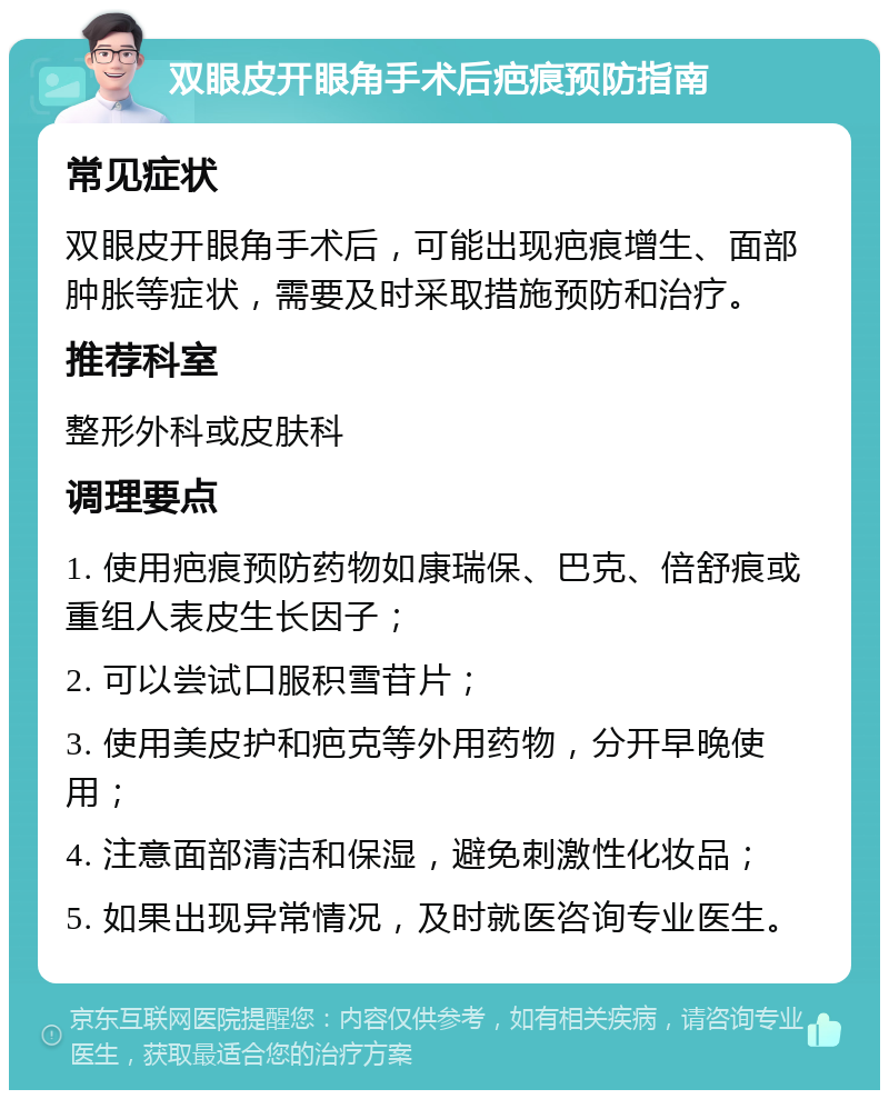 双眼皮开眼角手术后疤痕预防指南 常见症状 双眼皮开眼角手术后，可能出现疤痕增生、面部肿胀等症状，需要及时采取措施预防和治疗。 推荐科室 整形外科或皮肤科 调理要点 1. 使用疤痕预防药物如康瑞保、巴克、倍舒痕或重组人表皮生长因子； 2. 可以尝试口服积雪苷片； 3. 使用美皮护和疤克等外用药物，分开早晚使用； 4. 注意面部清洁和保湿，避免刺激性化妆品； 5. 如果出现异常情况，及时就医咨询专业医生。