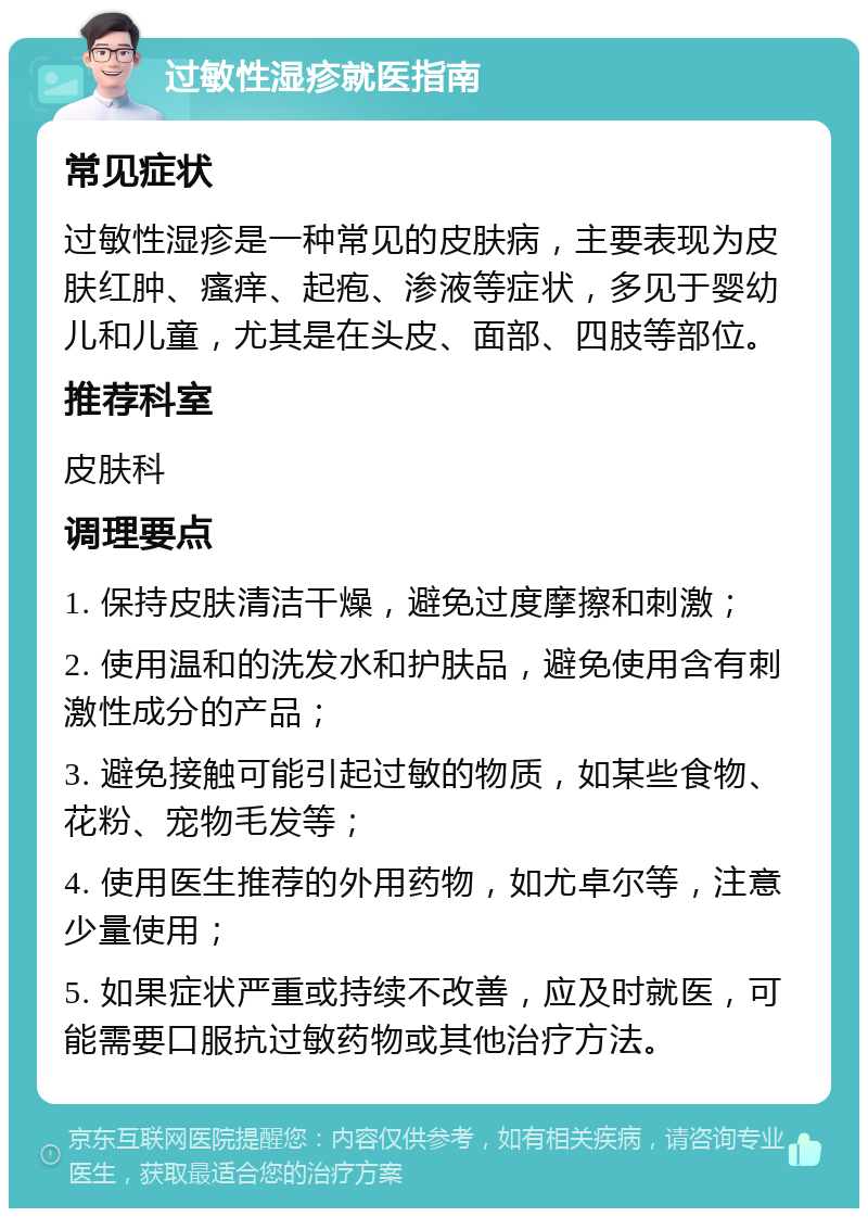 过敏性湿疹就医指南 常见症状 过敏性湿疹是一种常见的皮肤病，主要表现为皮肤红肿、瘙痒、起疱、渗液等症状，多见于婴幼儿和儿童，尤其是在头皮、面部、四肢等部位。 推荐科室 皮肤科 调理要点 1. 保持皮肤清洁干燥，避免过度摩擦和刺激； 2. 使用温和的洗发水和护肤品，避免使用含有刺激性成分的产品； 3. 避免接触可能引起过敏的物质，如某些食物、花粉、宠物毛发等； 4. 使用医生推荐的外用药物，如尤卓尔等，注意少量使用； 5. 如果症状严重或持续不改善，应及时就医，可能需要口服抗过敏药物或其他治疗方法。