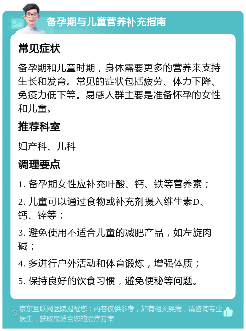 备孕期与儿童营养补充指南 常见症状 备孕期和儿童时期，身体需要更多的营养来支持生长和发育。常见的症状包括疲劳、体力下降、免疫力低下等。易感人群主要是准备怀孕的女性和儿童。 推荐科室 妇产科、儿科 调理要点 1. 备孕期女性应补充叶酸、钙、铁等营养素； 2. 儿童可以通过食物或补充剂摄入维生素D、钙、锌等； 3. 避免使用不适合儿童的减肥产品，如左旋肉碱； 4. 多进行户外活动和体育锻炼，增强体质； 5. 保持良好的饮食习惯，避免便秘等问题。