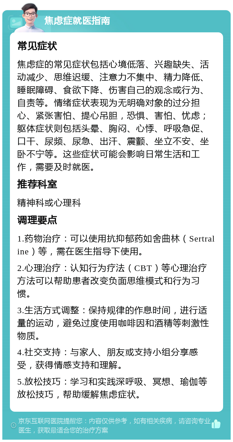 焦虑症就医指南 常见症状 焦虑症的常见症状包括心境低落、兴趣缺失、活动减少、思维迟缓、注意力不集中、精力降低、睡眠障碍、食欲下降、伤害自己的观念或行为、自责等。情绪症状表现为无明确对象的过分担心、紧张害怕、提心吊胆，恐惧、害怕、忧虑；躯体症状则包括头晕、胸闷、心悸、呼吸急促、口干、尿频、尿急、出汗、震颤、坐立不安、坐卧不宁等。这些症状可能会影响日常生活和工作，需要及时就医。 推荐科室 精神科或心理科 调理要点 1.药物治疗：可以使用抗抑郁药如舍曲林（Sertraline）等，需在医生指导下使用。 2.心理治疗：认知行为疗法（CBT）等心理治疗方法可以帮助患者改变负面思维模式和行为习惯。 3.生活方式调整：保持规律的作息时间，进行适量的运动，避免过度使用咖啡因和酒精等刺激性物质。 4.社交支持：与家人、朋友或支持小组分享感受，获得情感支持和理解。 5.放松技巧：学习和实践深呼吸、冥想、瑜伽等放松技巧，帮助缓解焦虑症状。