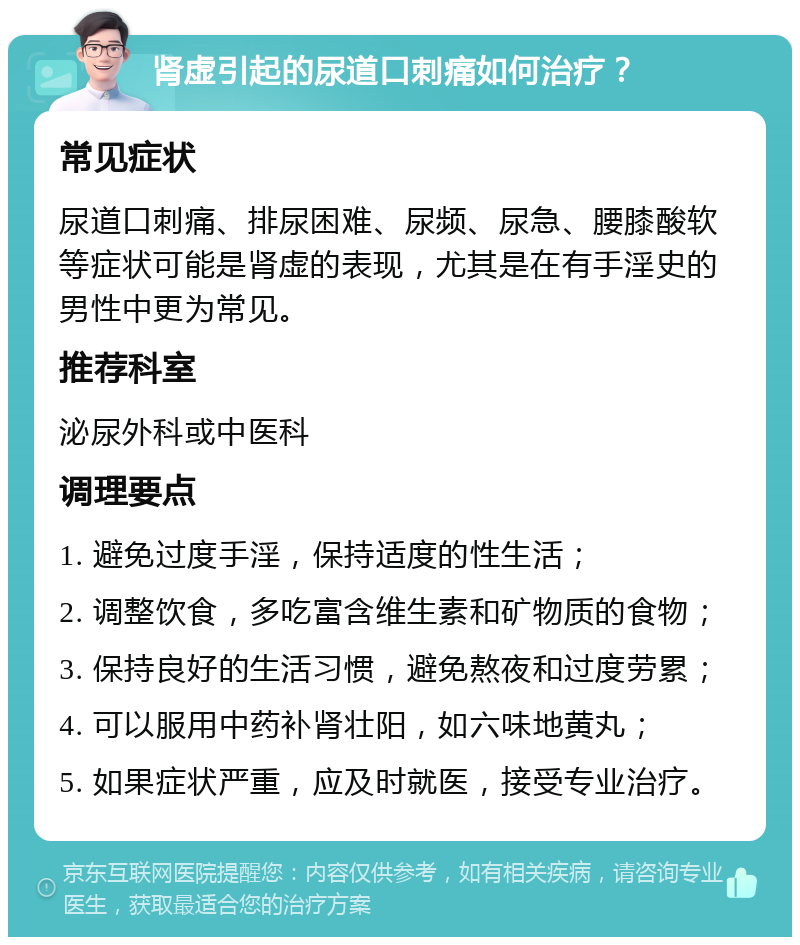 肾虚引起的尿道口刺痛如何治疗？ 常见症状 尿道口刺痛、排尿困难、尿频、尿急、腰膝酸软等症状可能是肾虚的表现，尤其是在有手淫史的男性中更为常见。 推荐科室 泌尿外科或中医科 调理要点 1. 避免过度手淫，保持适度的性生活； 2. 调整饮食，多吃富含维生素和矿物质的食物； 3. 保持良好的生活习惯，避免熬夜和过度劳累； 4. 可以服用中药补肾壮阳，如六味地黄丸； 5. 如果症状严重，应及时就医，接受专业治疗。