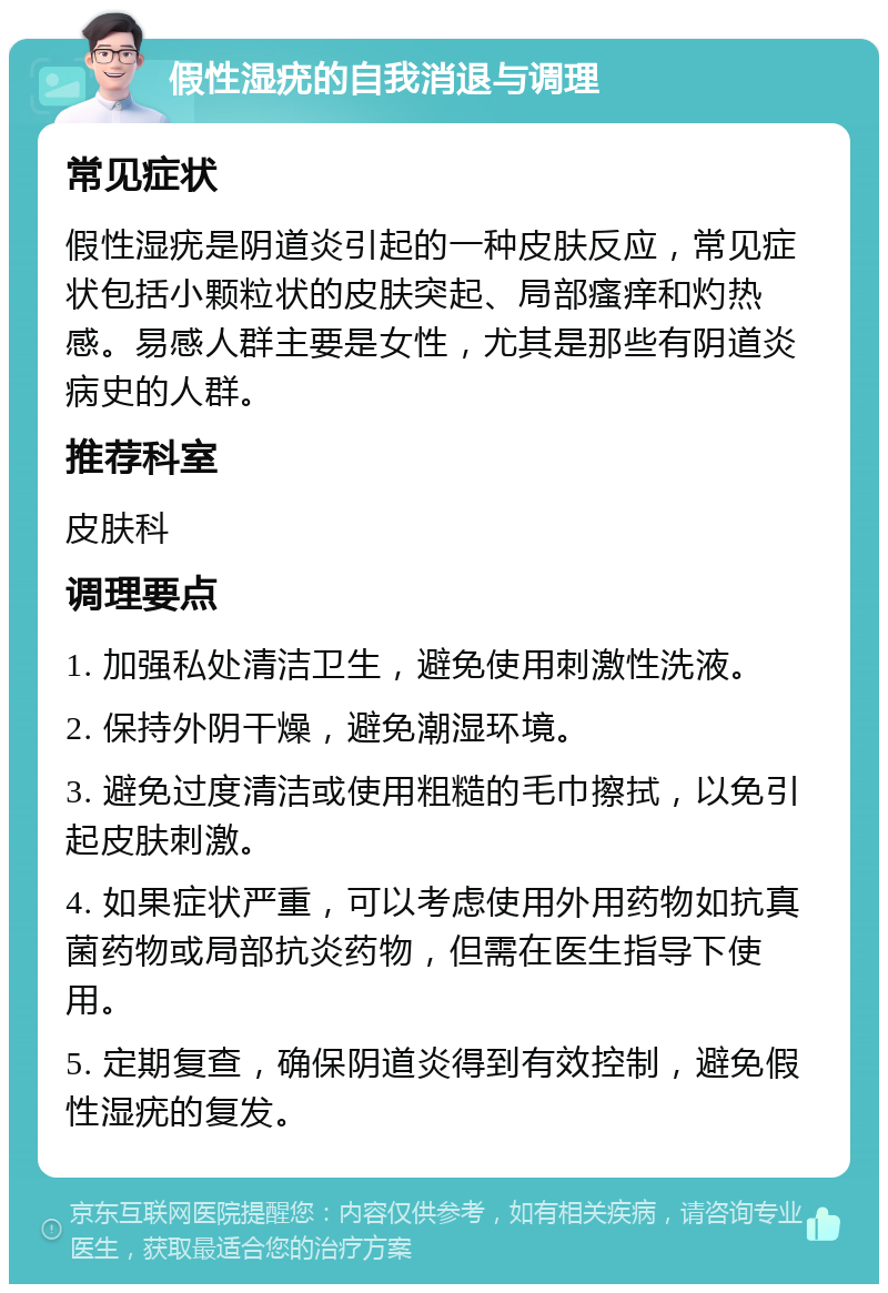 假性湿疣的自我消退与调理 常见症状 假性湿疣是阴道炎引起的一种皮肤反应，常见症状包括小颗粒状的皮肤突起、局部瘙痒和灼热感。易感人群主要是女性，尤其是那些有阴道炎病史的人群。 推荐科室 皮肤科 调理要点 1. 加强私处清洁卫生，避免使用刺激性洗液。 2. 保持外阴干燥，避免潮湿环境。 3. 避免过度清洁或使用粗糙的毛巾擦拭，以免引起皮肤刺激。 4. 如果症状严重，可以考虑使用外用药物如抗真菌药物或局部抗炎药物，但需在医生指导下使用。 5. 定期复查，确保阴道炎得到有效控制，避免假性湿疣的复发。