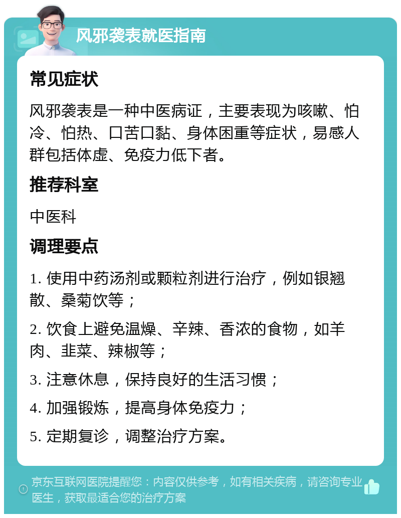 风邪袭表就医指南 常见症状 风邪袭表是一种中医病证，主要表现为咳嗽、怕冷、怕热、口苦口黏、身体困重等症状，易感人群包括体虚、免疫力低下者。 推荐科室 中医科 调理要点 1. 使用中药汤剂或颗粒剂进行治疗，例如银翘散、桑菊饮等； 2. 饮食上避免温燥、辛辣、香浓的食物，如羊肉、韭菜、辣椒等； 3. 注意休息，保持良好的生活习惯； 4. 加强锻炼，提高身体免疫力； 5. 定期复诊，调整治疗方案。