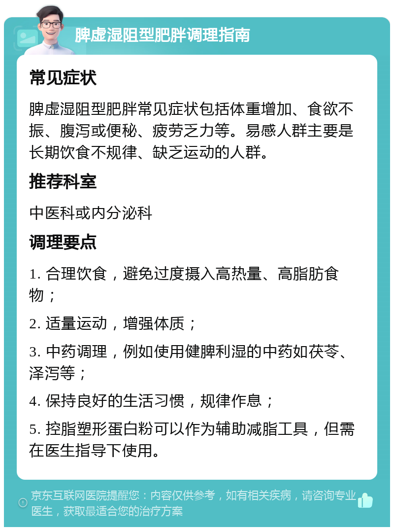 脾虚湿阻型肥胖调理指南 常见症状 脾虚湿阻型肥胖常见症状包括体重增加、食欲不振、腹泻或便秘、疲劳乏力等。易感人群主要是长期饮食不规律、缺乏运动的人群。 推荐科室 中医科或内分泌科 调理要点 1. 合理饮食，避免过度摄入高热量、高脂肪食物； 2. 适量运动，增强体质； 3. 中药调理，例如使用健脾利湿的中药如茯苓、泽泻等； 4. 保持良好的生活习惯，规律作息； 5. 控脂塑形蛋白粉可以作为辅助减脂工具，但需在医生指导下使用。