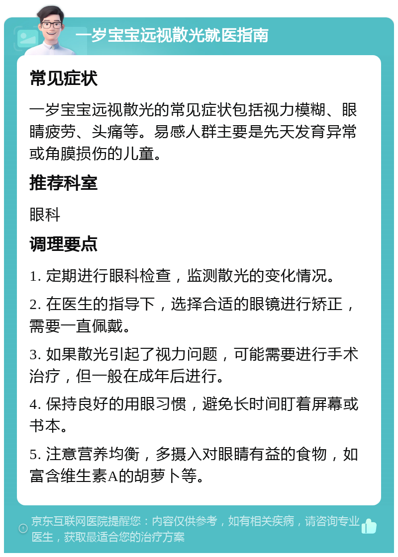 一岁宝宝远视散光就医指南 常见症状 一岁宝宝远视散光的常见症状包括视力模糊、眼睛疲劳、头痛等。易感人群主要是先天发育异常或角膜损伤的儿童。 推荐科室 眼科 调理要点 1. 定期进行眼科检查，监测散光的变化情况。 2. 在医生的指导下，选择合适的眼镜进行矫正，需要一直佩戴。 3. 如果散光引起了视力问题，可能需要进行手术治疗，但一般在成年后进行。 4. 保持良好的用眼习惯，避免长时间盯着屏幕或书本。 5. 注意营养均衡，多摄入对眼睛有益的食物，如富含维生素A的胡萝卜等。