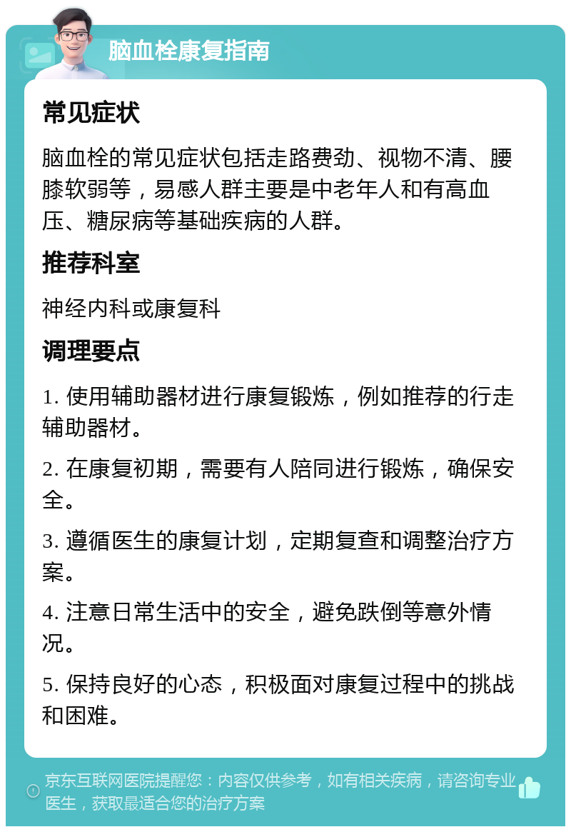 脑血栓康复指南 常见症状 脑血栓的常见症状包括走路费劲、视物不清、腰膝软弱等，易感人群主要是中老年人和有高血压、糖尿病等基础疾病的人群。 推荐科室 神经内科或康复科 调理要点 1. 使用辅助器材进行康复锻炼，例如推荐的行走辅助器材。 2. 在康复初期，需要有人陪同进行锻炼，确保安全。 3. 遵循医生的康复计划，定期复查和调整治疗方案。 4. 注意日常生活中的安全，避免跌倒等意外情况。 5. 保持良好的心态，积极面对康复过程中的挑战和困难。