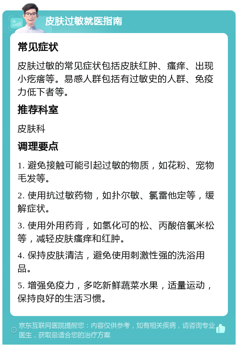 皮肤过敏就医指南 常见症状 皮肤过敏的常见症状包括皮肤红肿、瘙痒、出现小疙瘩等。易感人群包括有过敏史的人群、免疫力低下者等。 推荐科室 皮肤科 调理要点 1. 避免接触可能引起过敏的物质，如花粉、宠物毛发等。 2. 使用抗过敏药物，如扑尔敏、氯雷他定等，缓解症状。 3. 使用外用药膏，如氢化可的松、丙酸倍氯米松等，减轻皮肤瘙痒和红肿。 4. 保持皮肤清洁，避免使用刺激性强的洗浴用品。 5. 增强免疫力，多吃新鲜蔬菜水果，适量运动，保持良好的生活习惯。