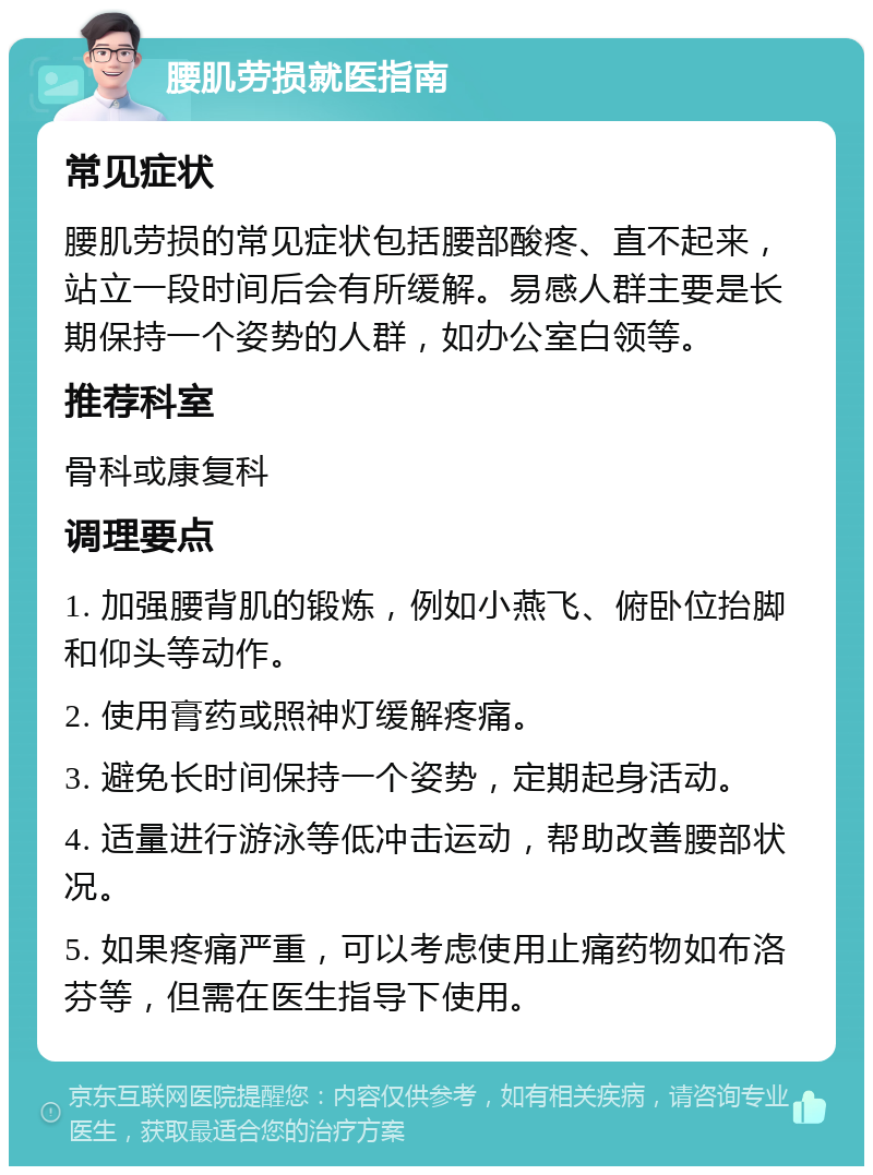 腰肌劳损就医指南 常见症状 腰肌劳损的常见症状包括腰部酸疼、直不起来，站立一段时间后会有所缓解。易感人群主要是长期保持一个姿势的人群，如办公室白领等。 推荐科室 骨科或康复科 调理要点 1. 加强腰背肌的锻炼，例如小燕飞、俯卧位抬脚和仰头等动作。 2. 使用膏药或照神灯缓解疼痛。 3. 避免长时间保持一个姿势，定期起身活动。 4. 适量进行游泳等低冲击运动，帮助改善腰部状况。 5. 如果疼痛严重，可以考虑使用止痛药物如布洛芬等，但需在医生指导下使用。