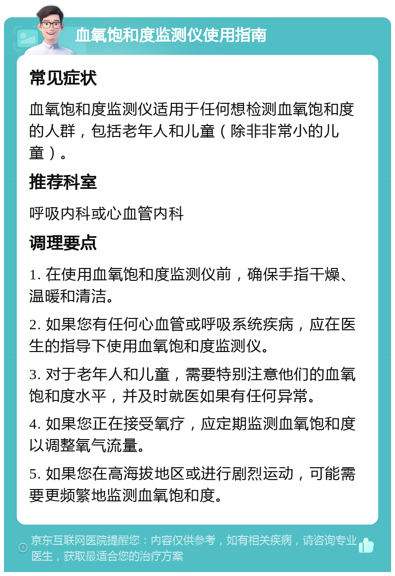 血氧饱和度监测仪使用指南 常见症状 血氧饱和度监测仪适用于任何想检测血氧饱和度的人群，包括老年人和儿童（除非非常小的儿童）。 推荐科室 呼吸内科或心血管内科 调理要点 1. 在使用血氧饱和度监测仪前，确保手指干燥、温暖和清洁。 2. 如果您有任何心血管或呼吸系统疾病，应在医生的指导下使用血氧饱和度监测仪。 3. 对于老年人和儿童，需要特别注意他们的血氧饱和度水平，并及时就医如果有任何异常。 4. 如果您正在接受氧疗，应定期监测血氧饱和度以调整氧气流量。 5. 如果您在高海拔地区或进行剧烈运动，可能需要更频繁地监测血氧饱和度。