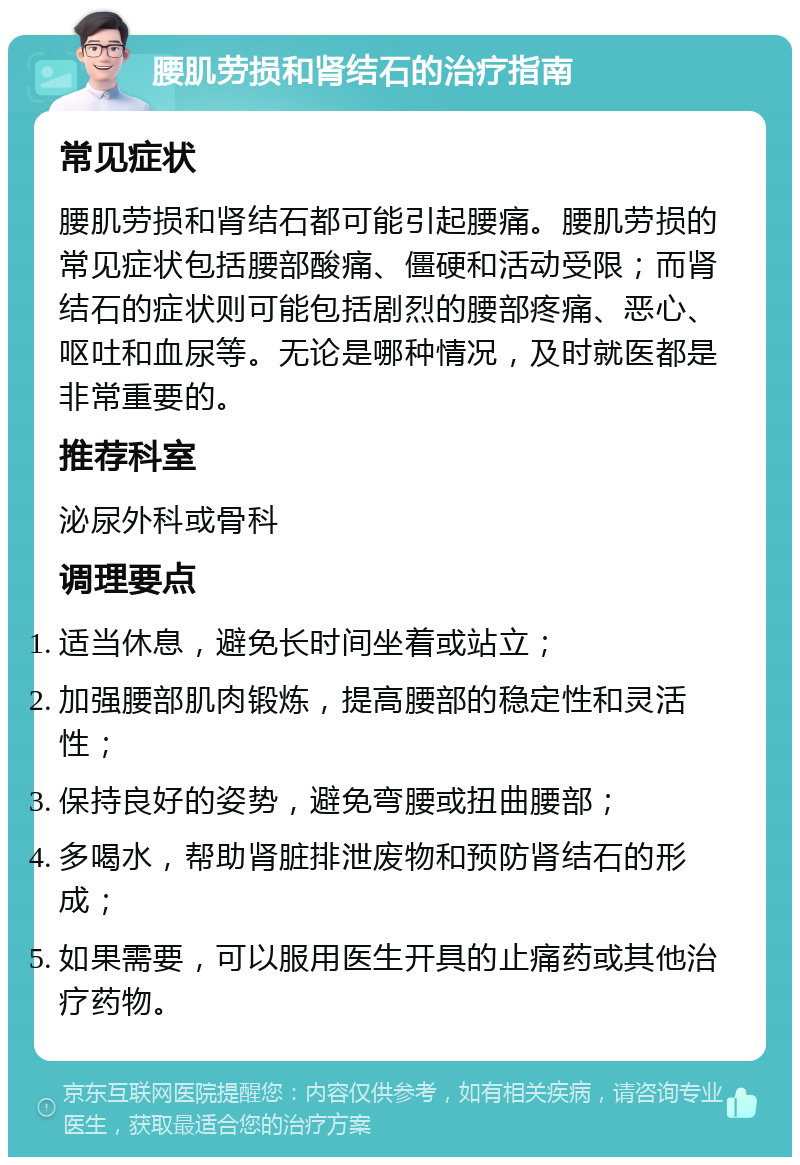 腰肌劳损和肾结石的治疗指南 常见症状 腰肌劳损和肾结石都可能引起腰痛。腰肌劳损的常见症状包括腰部酸痛、僵硬和活动受限；而肾结石的症状则可能包括剧烈的腰部疼痛、恶心、呕吐和血尿等。无论是哪种情况，及时就医都是非常重要的。 推荐科室 泌尿外科或骨科 调理要点 适当休息，避免长时间坐着或站立； 加强腰部肌肉锻炼，提高腰部的稳定性和灵活性； 保持良好的姿势，避免弯腰或扭曲腰部； 多喝水，帮助肾脏排泄废物和预防肾结石的形成； 如果需要，可以服用医生开具的止痛药或其他治疗药物。