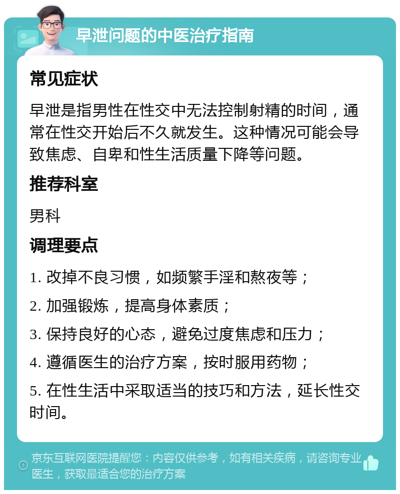 早泄问题的中医治疗指南 常见症状 早泄是指男性在性交中无法控制射精的时间，通常在性交开始后不久就发生。这种情况可能会导致焦虑、自卑和性生活质量下降等问题。 推荐科室 男科 调理要点 1. 改掉不良习惯，如频繁手淫和熬夜等； 2. 加强锻炼，提高身体素质； 3. 保持良好的心态，避免过度焦虑和压力； 4. 遵循医生的治疗方案，按时服用药物； 5. 在性生活中采取适当的技巧和方法，延长性交时间。