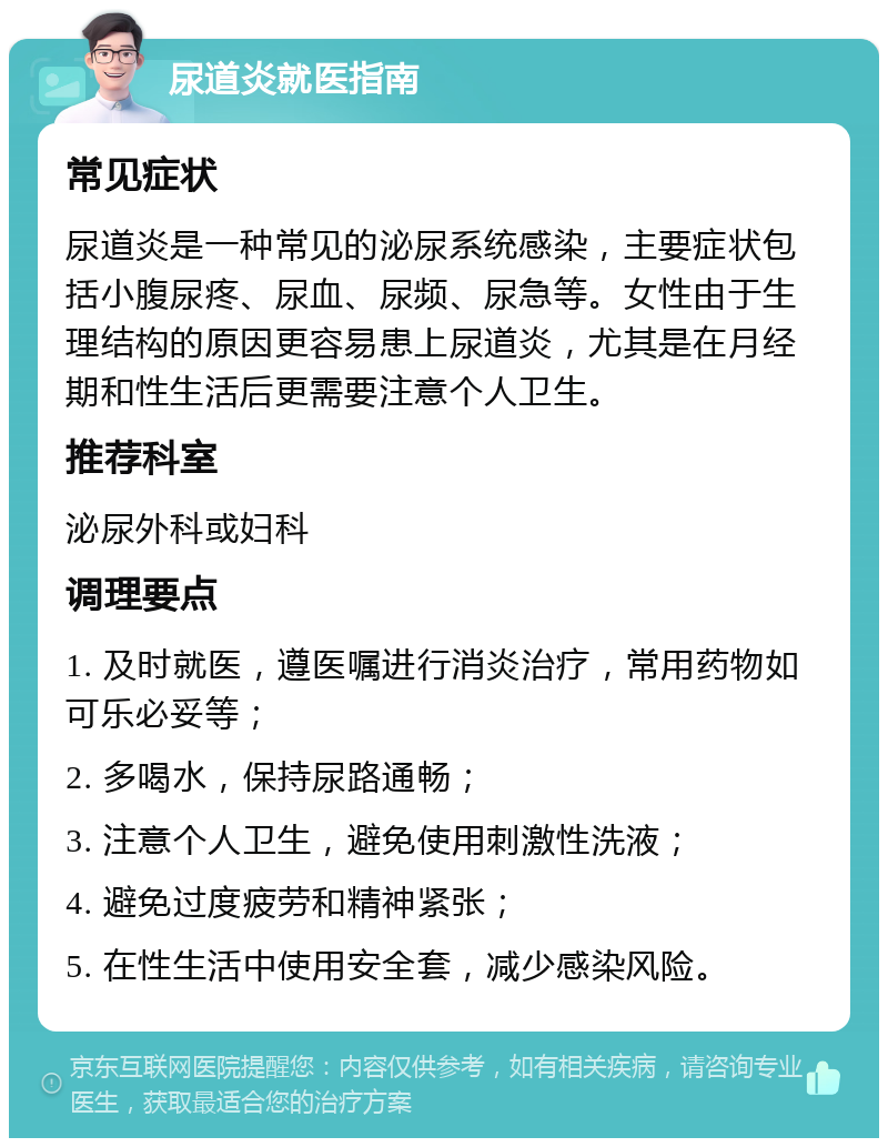 尿道炎就医指南 常见症状 尿道炎是一种常见的泌尿系统感染，主要症状包括小腹尿疼、尿血、尿频、尿急等。女性由于生理结构的原因更容易患上尿道炎，尤其是在月经期和性生活后更需要注意个人卫生。 推荐科室 泌尿外科或妇科 调理要点 1. 及时就医，遵医嘱进行消炎治疗，常用药物如可乐必妥等； 2. 多喝水，保持尿路通畅； 3. 注意个人卫生，避免使用刺激性洗液； 4. 避免过度疲劳和精神紧张； 5. 在性生活中使用安全套，减少感染风险。