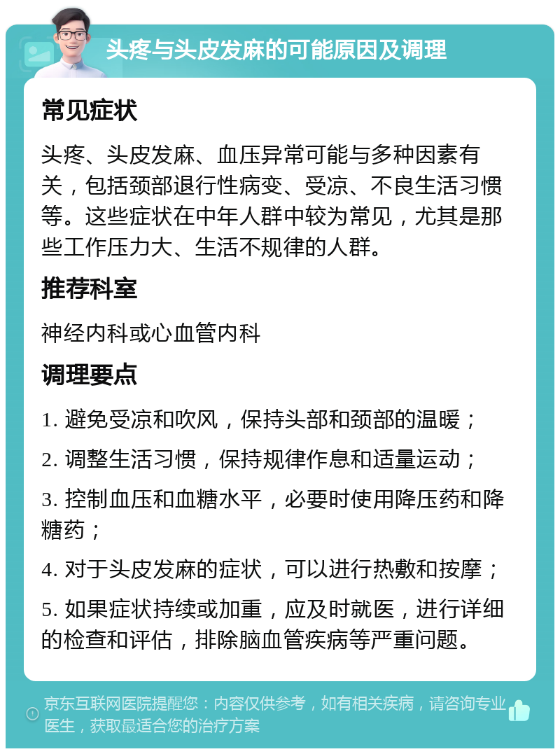 头疼与头皮发麻的可能原因及调理 常见症状 头疼、头皮发麻、血压异常可能与多种因素有关，包括颈部退行性病变、受凉、不良生活习惯等。这些症状在中年人群中较为常见，尤其是那些工作压力大、生活不规律的人群。 推荐科室 神经内科或心血管内科 调理要点 1. 避免受凉和吹风，保持头部和颈部的温暖； 2. 调整生活习惯，保持规律作息和适量运动； 3. 控制血压和血糖水平，必要时使用降压药和降糖药； 4. 对于头皮发麻的症状，可以进行热敷和按摩； 5. 如果症状持续或加重，应及时就医，进行详细的检查和评估，排除脑血管疾病等严重问题。