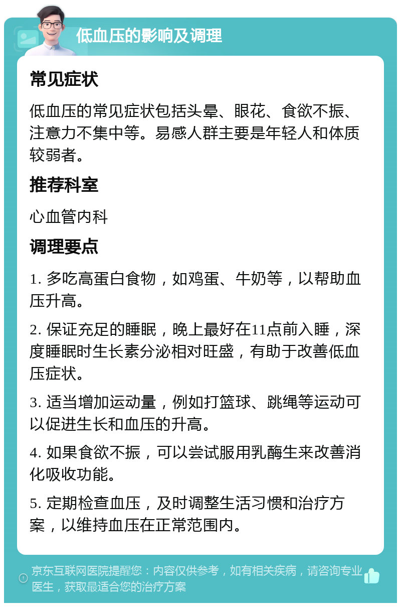 低血压的影响及调理 常见症状 低血压的常见症状包括头晕、眼花、食欲不振、注意力不集中等。易感人群主要是年轻人和体质较弱者。 推荐科室 心血管内科 调理要点 1. 多吃高蛋白食物，如鸡蛋、牛奶等，以帮助血压升高。 2. 保证充足的睡眠，晚上最好在11点前入睡，深度睡眠时生长素分泌相对旺盛，有助于改善低血压症状。 3. 适当增加运动量，例如打篮球、跳绳等运动可以促进生长和血压的升高。 4. 如果食欲不振，可以尝试服用乳酶生来改善消化吸收功能。 5. 定期检查血压，及时调整生活习惯和治疗方案，以维持血压在正常范围内。