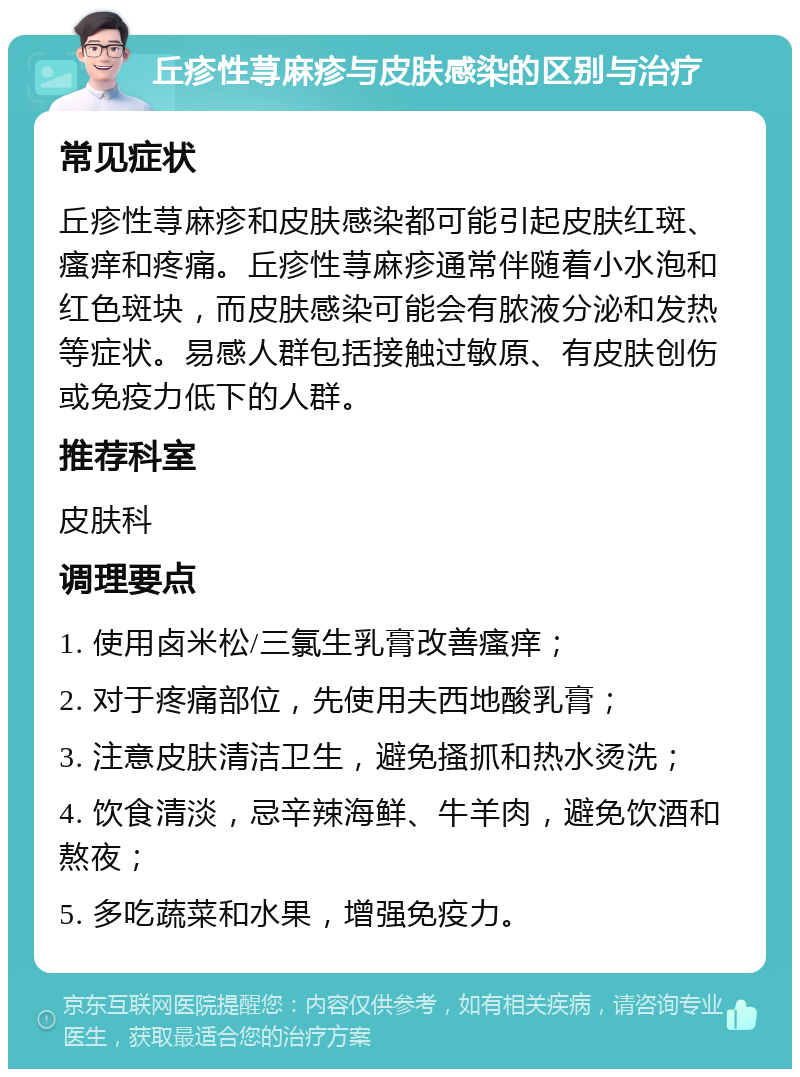 丘疹性荨麻疹与皮肤感染的区别与治疗 常见症状 丘疹性荨麻疹和皮肤感染都可能引起皮肤红斑、瘙痒和疼痛。丘疹性荨麻疹通常伴随着小水泡和红色斑块，而皮肤感染可能会有脓液分泌和发热等症状。易感人群包括接触过敏原、有皮肤创伤或免疫力低下的人群。 推荐科室 皮肤科 调理要点 1. 使用卤米松/三氯生乳膏改善瘙痒； 2. 对于疼痛部位，先使用夫西地酸乳膏； 3. 注意皮肤清洁卫生，避免搔抓和热水烫洗； 4. 饮食清淡，忌辛辣海鲜、牛羊肉，避免饮酒和熬夜； 5. 多吃蔬菜和水果，增强免疫力。