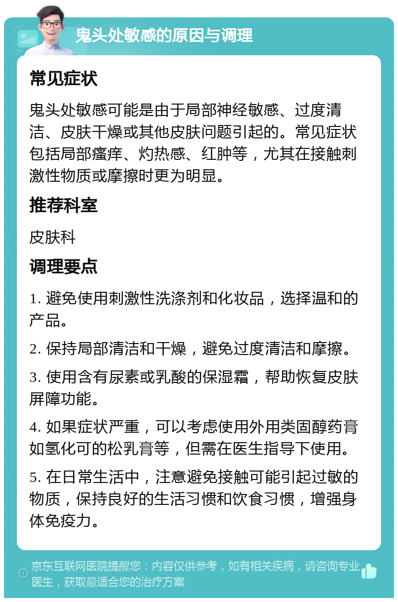 鬼头处敏感的原因与调理 常见症状 鬼头处敏感可能是由于局部神经敏感、过度清洁、皮肤干燥或其他皮肤问题引起的。常见症状包括局部瘙痒、灼热感、红肿等，尤其在接触刺激性物质或摩擦时更为明显。 推荐科室 皮肤科 调理要点 1. 避免使用刺激性洗涤剂和化妆品，选择温和的产品。 2. 保持局部清洁和干燥，避免过度清洁和摩擦。 3. 使用含有尿素或乳酸的保湿霜，帮助恢复皮肤屏障功能。 4. 如果症状严重，可以考虑使用外用类固醇药膏如氢化可的松乳膏等，但需在医生指导下使用。 5. 在日常生活中，注意避免接触可能引起过敏的物质，保持良好的生活习惯和饮食习惯，增强身体免疫力。