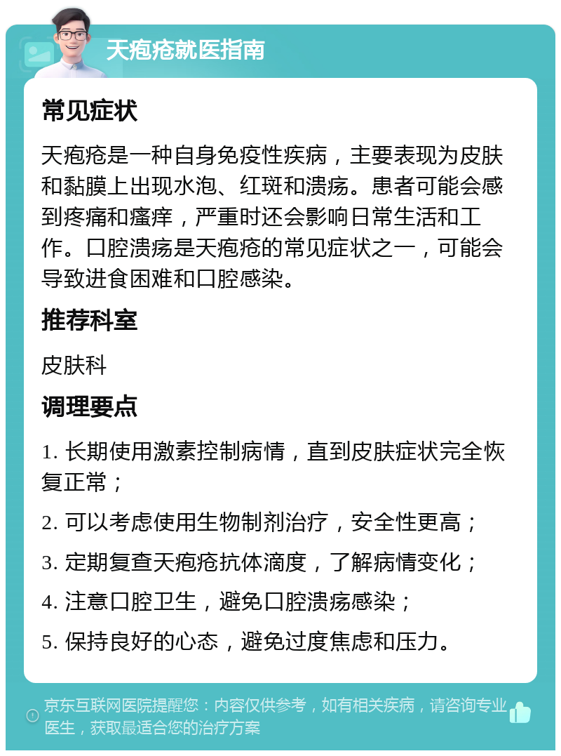 天疱疮就医指南 常见症状 天疱疮是一种自身免疫性疾病，主要表现为皮肤和黏膜上出现水泡、红斑和溃疡。患者可能会感到疼痛和瘙痒，严重时还会影响日常生活和工作。口腔溃疡是天疱疮的常见症状之一，可能会导致进食困难和口腔感染。 推荐科室 皮肤科 调理要点 1. 长期使用激素控制病情，直到皮肤症状完全恢复正常； 2. 可以考虑使用生物制剂治疗，安全性更高； 3. 定期复查天疱疮抗体滴度，了解病情变化； 4. 注意口腔卫生，避免口腔溃疡感染； 5. 保持良好的心态，避免过度焦虑和压力。